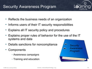 Security Awareness Program

     • Reflects the business needs of an organization
     • Informs users of their IT security responsibilities
     • Explains all IT security policy and procedures
     • Explains proper rules of behavior for the use of the IT
       systems and data
     • Details sanctions for noncompliance              Security
                                                        Awareness
     • Components                                       Program
                    - Awareness campaigns
                    - Training and education


© 2009 Cisco Learning Institute.                                    63
 