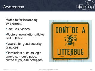 Awareness


     Methods for increasing
     awareness:
     •Lectures, videos
     •Posters, newsletter articles,
     and bulletins
     •Awards for good security
     practices
     •Reminders such as login
     banners, mouse pads,
     coffee cups, and notepads

© 2009 Cisco Learning Institute.      64
 
