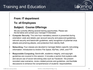 Training and Education

                         From: IT department
                         To: all Employees
                         Subject: Course Offerings
                         We are currently offering several training opportunities. Please see
                         the list below and contact your manager if interested.




© 2009 Cisco Learning Institute.                                                                65
 