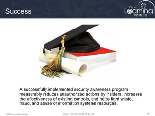 Success




                   A successfully implemented security awareness program
                   measurably reduces unauthorized actions by insiders, increases
                   the effectiveness of existing controls, and helps fight waste,
                   fraud, and abuse of information systems resources.

© 2009 Cisco Learning Institute.                                                    66
 