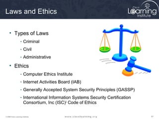 Laws and Ethics

     • Types of Laws
                    - Criminal
                    - Civil
                    - Administrative

     • Ethics
                    - Computer Ethics Institute
                    - Internet Activities Board (IAB)
                    - Generally Accepted System Security Principles (GASSP)
                    - International Information Systems Security Certification
                      Consortium, Inc (ISC)2 Code of Ethics


© 2009 Cisco Learning Institute.                                                 67
 