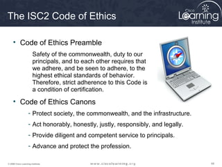 The ISC2 Code of Ethics

     • Code of Ethics Preamble
                        Safety of the commonwealth, duty to our
                        principals, and to each other requires that
                        we adhere, and be seen to adhere, to the
                        highest ethical standards of behavior.
                        Therefore, strict adherence to this Code is
                        a condition of certification.

     • Code of Ethics Canons
                    - Protect society, the commonwealth, and the infrastructure.
                    - Act honorably, honestly, justly, responsibly, and legally.
                    - Provide diligent and competent service to principals.
                    - Advance and protect the profession.

© 2009 Cisco Learning Institute.                                                   68
 