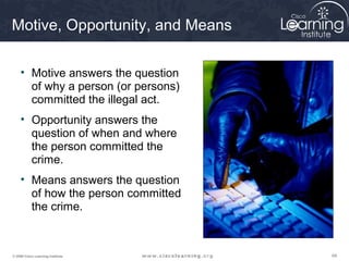 Motive, Opportunity, and Means

     • Motive answers the question
       of why a person (or persons)
       committed the illegal act.
     • Opportunity answers the
       question of when and where
       the person committed the
       crime.
     • Means answers the question
       of how the person committed
       the crime.



© 2009 Cisco Learning Institute.      69
 