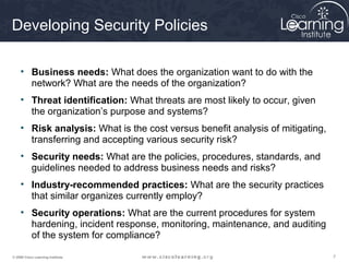 Developing Security Policies

     • Business needs: What does the organization want to do with the
       network? What are the needs of the organization?
     • Threat identification: What threats are most likely to occur, given
       the organization’s purpose and systems?
     • Risk analysis: What is the cost versus benefit analysis of mitigating,
       transferring and accepting various security risk?
     • Security needs: What are the policies, procedures, standards, and
       guidelines needed to address business needs and risks?
     • Industry-recommended practices: What are the security practices
       that similar organizes currently employ?
     • Security operations: What are the current procedures for system
       hardening, incident response, monitoring, maintenance, and auditing
       of the system for compliance?

© 2009 Cisco Learning Institute.                                                7
 