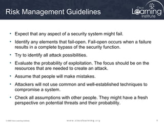 Risk Management Guidelines

     • Expect that any aspect of a security system might fail.
     • Identify any elements that fail-open. Fail-open occurs when a failure
       results in a complete bypass of the security function.
     • Try to identify all attack possibilities.
     • Evaluate the probability of exploitation. The focus should be on the
       resources that are needed to create an attack.
     • Assume that people will make mistakes.
     • Attackers will not use common and well-established techniques to
       compromise a system.
     • Check all assumptions with other people. They might have a fresh
       perspective on potential threats and their probability.


© 2009 Cisco Learning Institute.                                               8
 