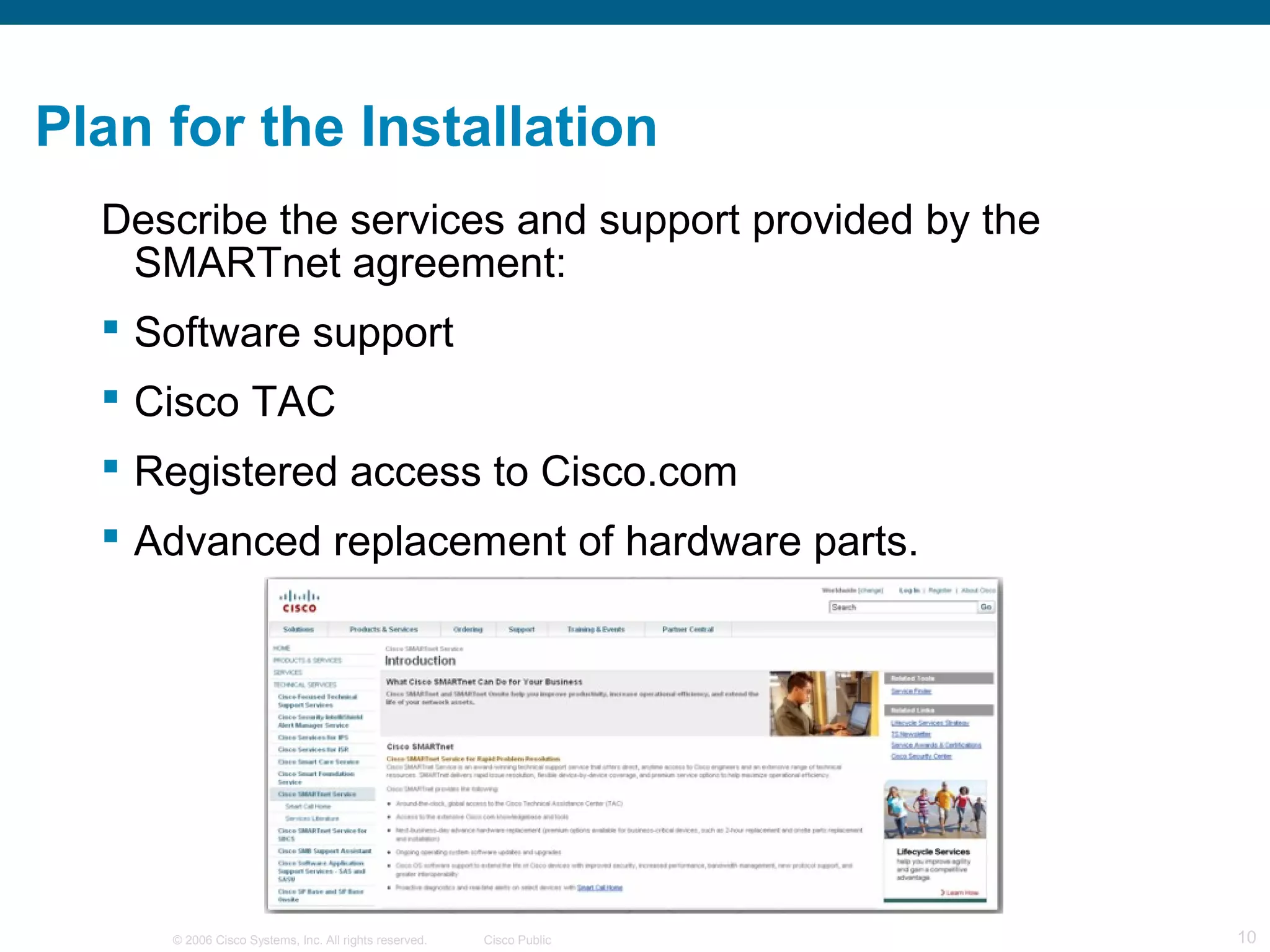 Plan for the Installation
  Describe the services and support provided by the
   SMARTnet agreement:
   Software support
   Cisco TAC
   Registered access to Cisco.com
   Advanced replacement of hardware parts.




     © 2006 Cisco Systems, Inc. All rights reserved.   Cisco Public   10
 