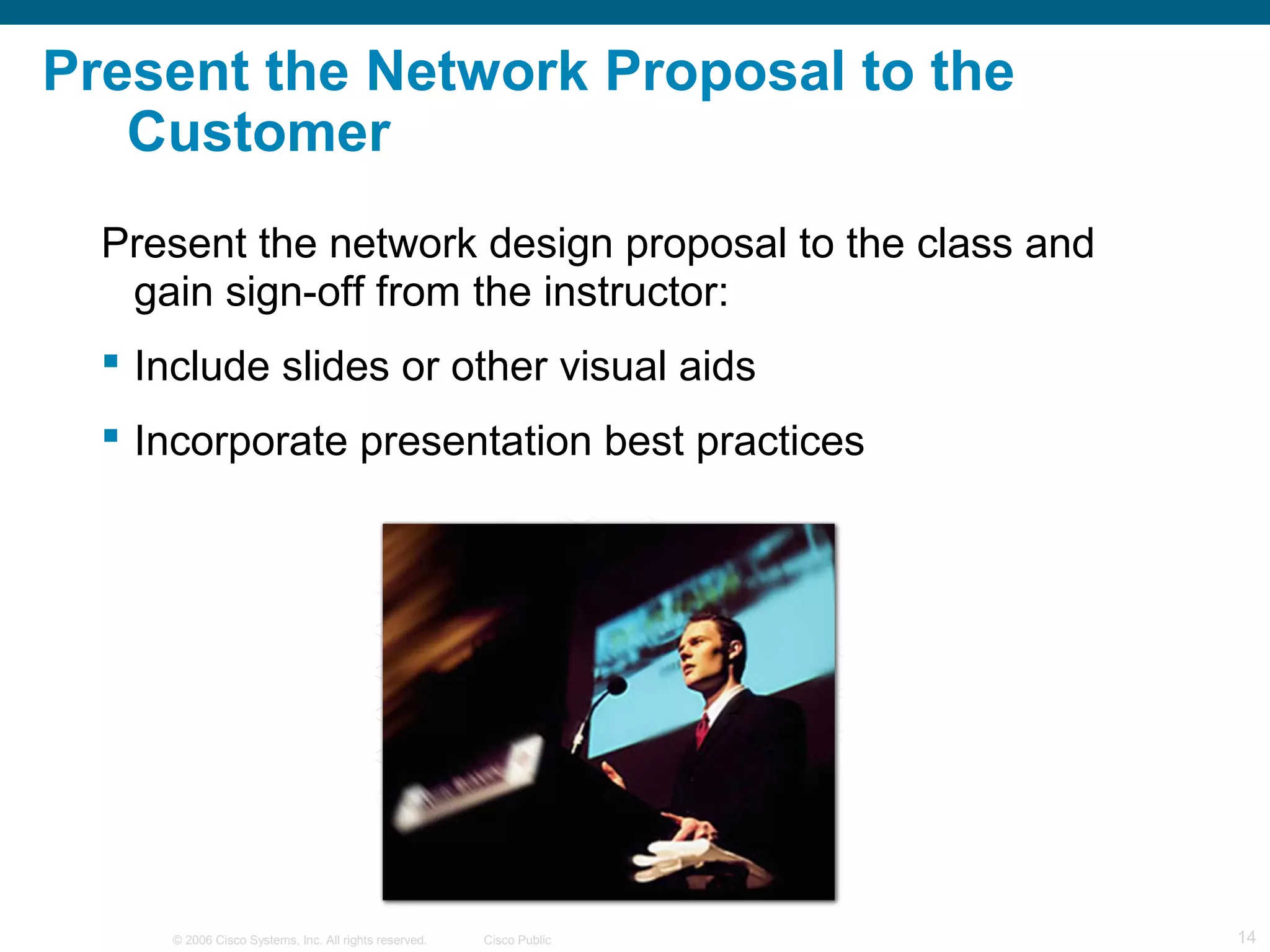 Present the Network Proposal to the
   Customer
  Present the network design proposal to the class and
   gain sign-off from the instructor:
   Include slides or other visual aids
   Incorporate presentation best practices




      © 2006 Cisco Systems, Inc. All rights reserved.   Cisco Public   14
 