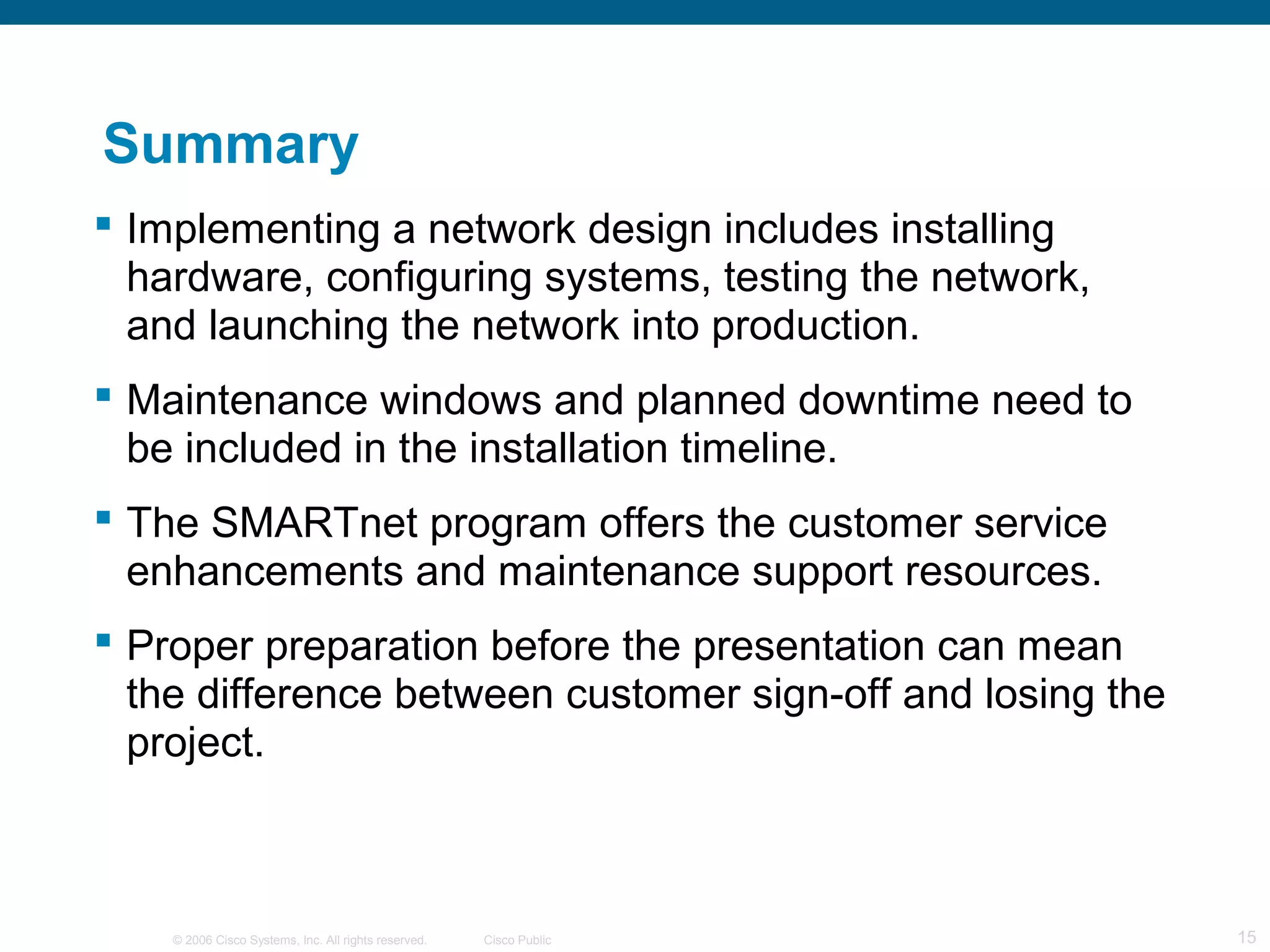 Summary
 Implementing a network design includes installing
  hardware, configuring systems, testing the network,
  and launching the network into production.
 Maintenance windows and planned downtime need to
  be included in the installation timeline.
 The SMARTnet program offers the customer service
  enhancements and maintenance support resources.
 Proper preparation before the presentation can mean
  the difference between customer sign-off and losing the
  project.



    © 2006 Cisco Systems, Inc. All rights reserved.   Cisco Public   15
 