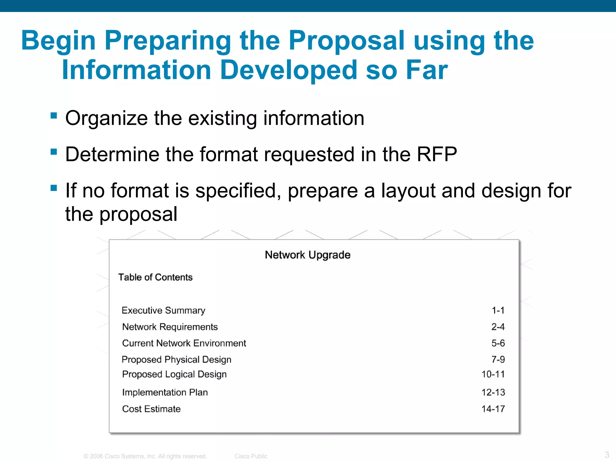Begin Preparing the Proposal using the
  Information Developed so Far
   Organize the existing information
   Determine the format requested in the RFP
   If no format is specified, prepare a layout and design for
    the proposal




     © 2006 Cisco Systems, Inc. All rights reserved.   Cisco Public   3
 