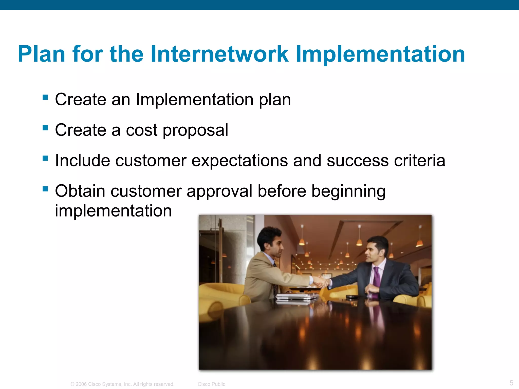 Plan for the Internetwork Implementation
   Create an Implementation plan
   Create a cost proposal
   Include customer expectations and success criteria
   Obtain customer approval before beginning
    implementation




     © 2006 Cisco Systems, Inc. All rights reserved.   Cisco Public   5
 