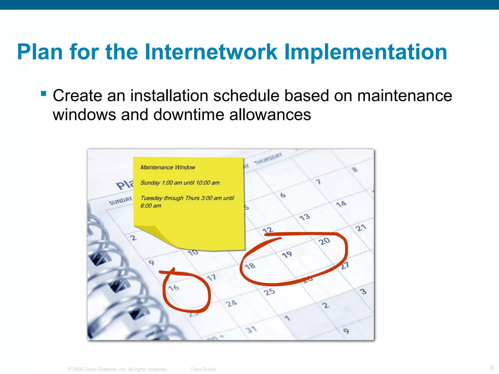 Plan for the Internetwork Implementation
   Create an installation schedule based on maintenance
    windows and downtime allowances




     © 2006 Cisco Systems, Inc. All rights reserved.   Cisco Public   8
 