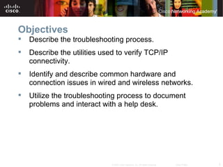 Objectives
   Describe the troubleshooting process.
   Describe the utilities used to verify TCP/IP
    connectivity.
   Identify and describe common hardware and
    connection issues in wired and wireless networks.
   Utilize the troubleshooting process to document
    problems and interact with a help desk.




                              © 2007 Cisco Systems, Inc. All rights reserved.   Cisco Public   2
 