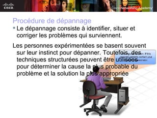Procédure de dépannage
 Le dépannage consiste à identifier, situer et
  corriger les problèmes qui surviennent.
Les personnes expérimentées se basent souvent
 sur leur instinct pour dépanner. Toutefois, des
 techniques structurées peuvent être utilisées
 pour déterminer la cause la plus probable du
 problème et la solution la plus appropriée




                         © 2007 Cisco Systems, Inc. All rights reserved.   Cisco Public   3
 