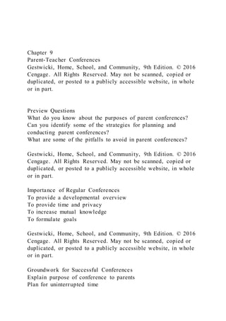 Chapter 9
Parent-Teacher Conferences
Gestwicki, Home, School, and Community, 9th Edition. © 2016
Cengage. All Rights Reserved. May not be scanned, copied or
duplicated, or posted to a publicly accessible website, in whole
or in part.
Preview Questions
What do you know about the purposes of parent conferences?
Can you identify some of the strategies for planning and
conducting parent conferences?
What are some of the pitfalls to avoid in parent conferences?
Gestwicki, Home, School, and Community, 9th Edition. © 2016
Cengage. All Rights Reserved. May not be scanned, copied or
duplicated, or posted to a publicly accessible website, in whole
or in part.
Importance of Regular Conferences
To provide a developmental overview
To provide time and privacy
To increase mutual knowledge
To formulate goals
Gestwicki, Home, School, and Community, 9th Edition. © 2016
Cengage. All Rights Reserved. May not be scanned, copied or
duplicated, or posted to a publicly accessible website, in whole
or in part.
Groundwork for Successful Conferences
Explain purpose of conference to parents
Plan for uninterrupted time
 