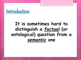 It is sometimes hard to
distinguish a factual (or
ontological) question from a
semantic one
1
Introduction
 