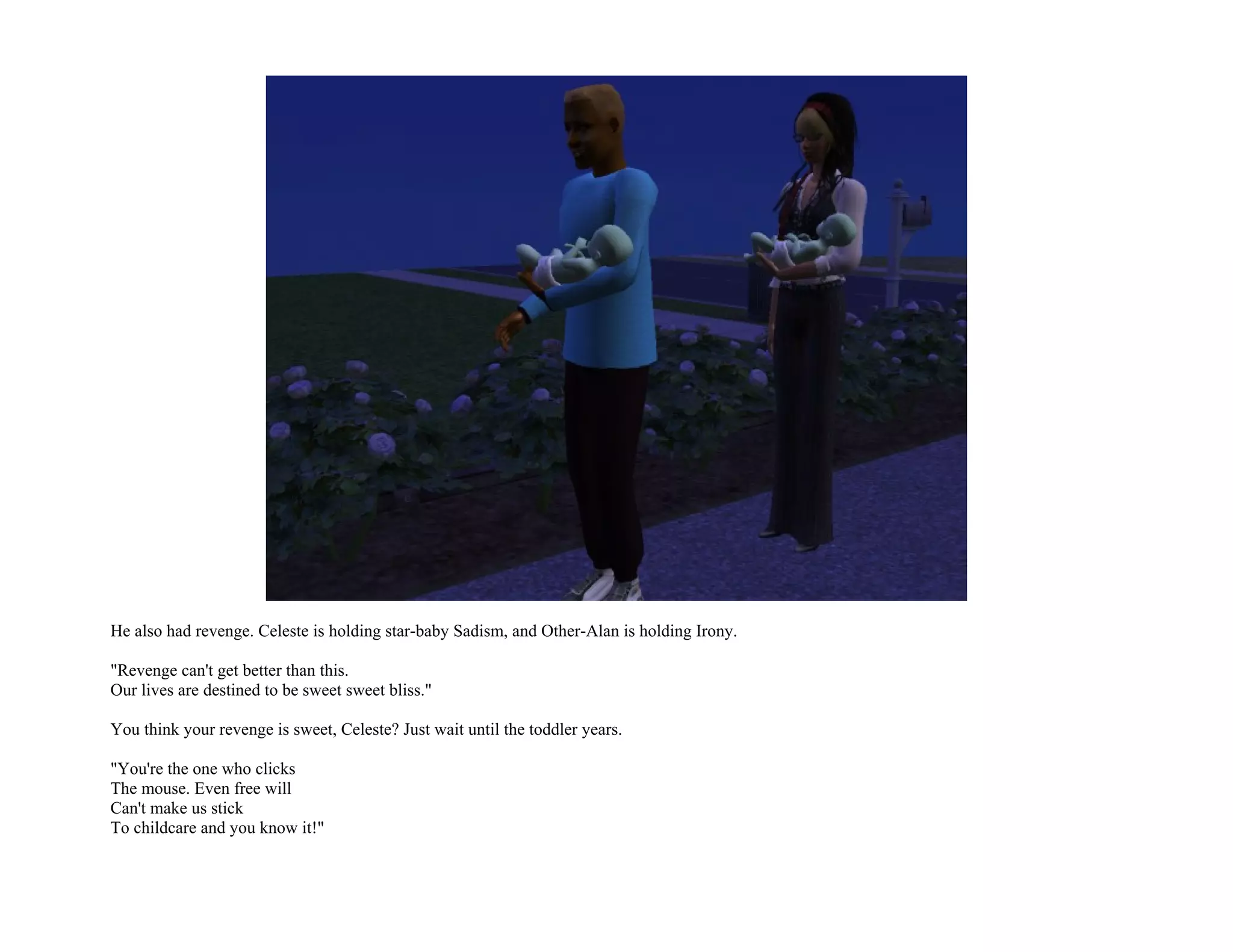 He also had revenge. Celeste is holding star-baby Sadism, and Other-Alan is holding Irony.

"Revenge can't get better than this.
Our lives are destined to be sweet sweet bliss."

You think your revenge is sweet, Celeste? Just wait until the toddler years.

"You're the one who clicks
The mouse. Even free will
Can't make us stick
To childcare and you know it!"
 