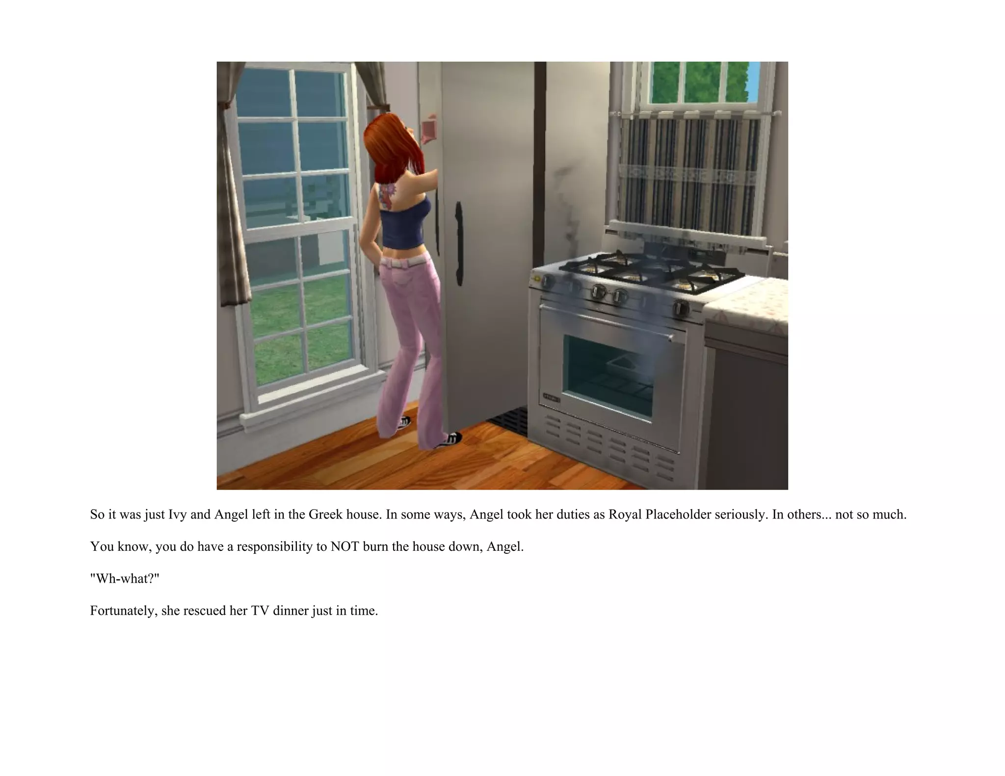 So it was just Ivy and Angel left in the Greek house. In some ways, Angel took her duties as Royal Placeholder seriously. In others... not so much.

You know, you do have a responsibility to NOT burn the house down, Angel.

"Wh-what?"

Fortunately, she rescued her TV dinner just in time.
 