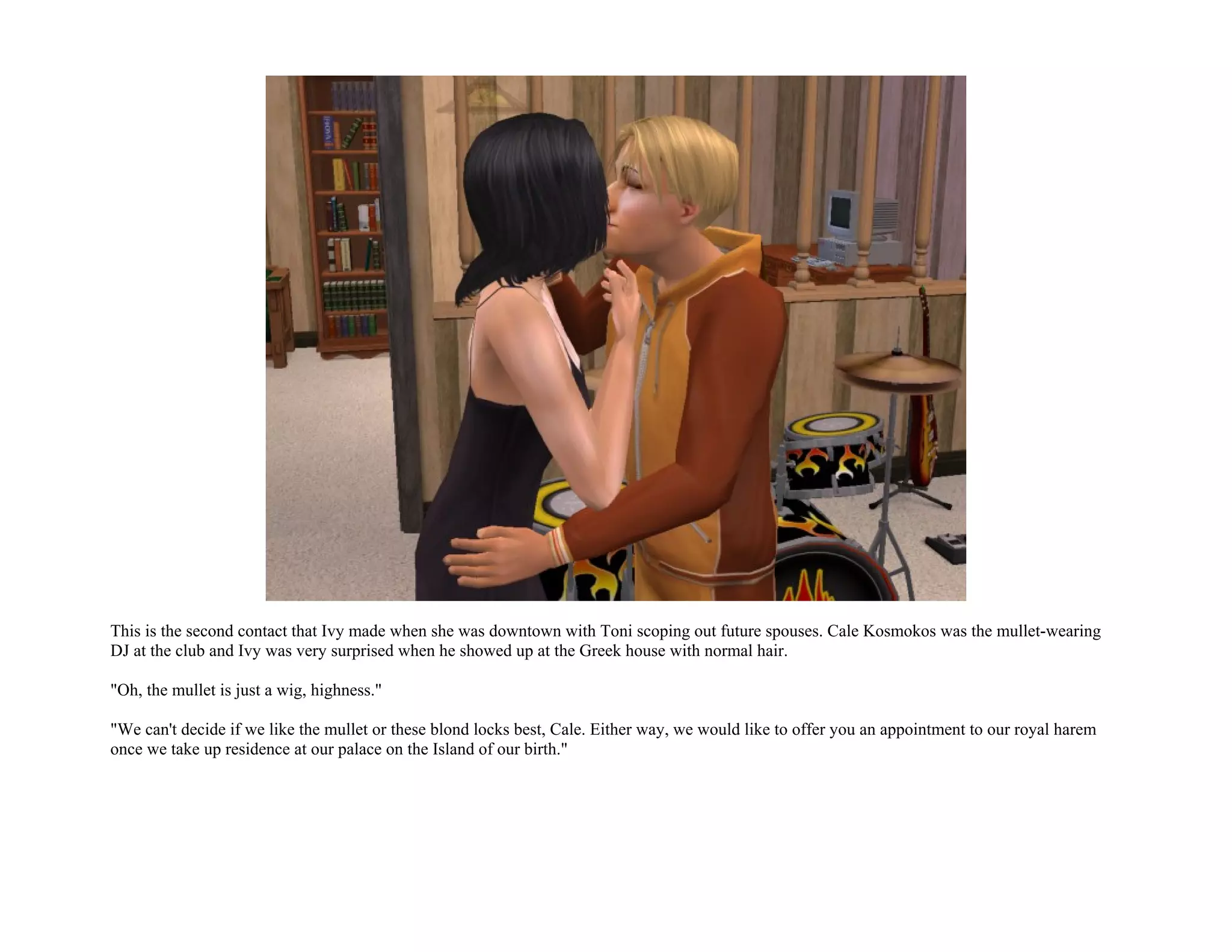 This is the second contact that Ivy made when she was downtown with Toni scoping out future spouses. Cale Kosmokos was the mullet-wearing
DJ at the club and Ivy was very surprised when he showed up at the Greek house with normal hair.

"Oh, the mullet is just a wig, highness."

"We can't decide if we like the mullet or these blond locks best, Cale. Either way, we would like to offer you an appointment to our royal harem
once we take up residence at our palace on the Island of our birth."
 