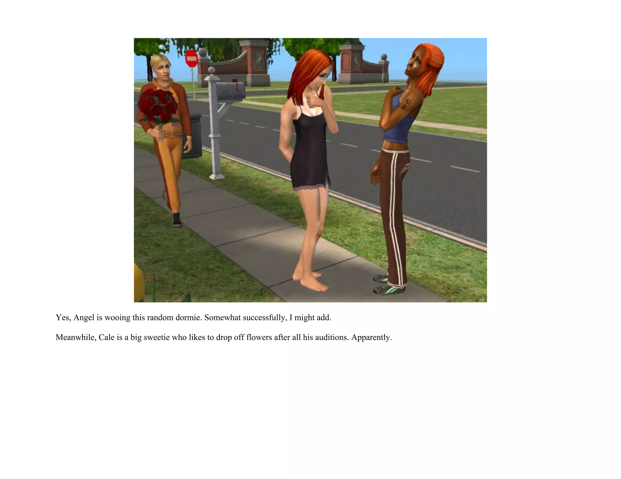 Yes, Angel is wooing this random dormie. Somewhat successfully, I might add.

Meanwhile, Cale is a big sweetie who likes to drop off flowers after all his auditions. Apparently.
 