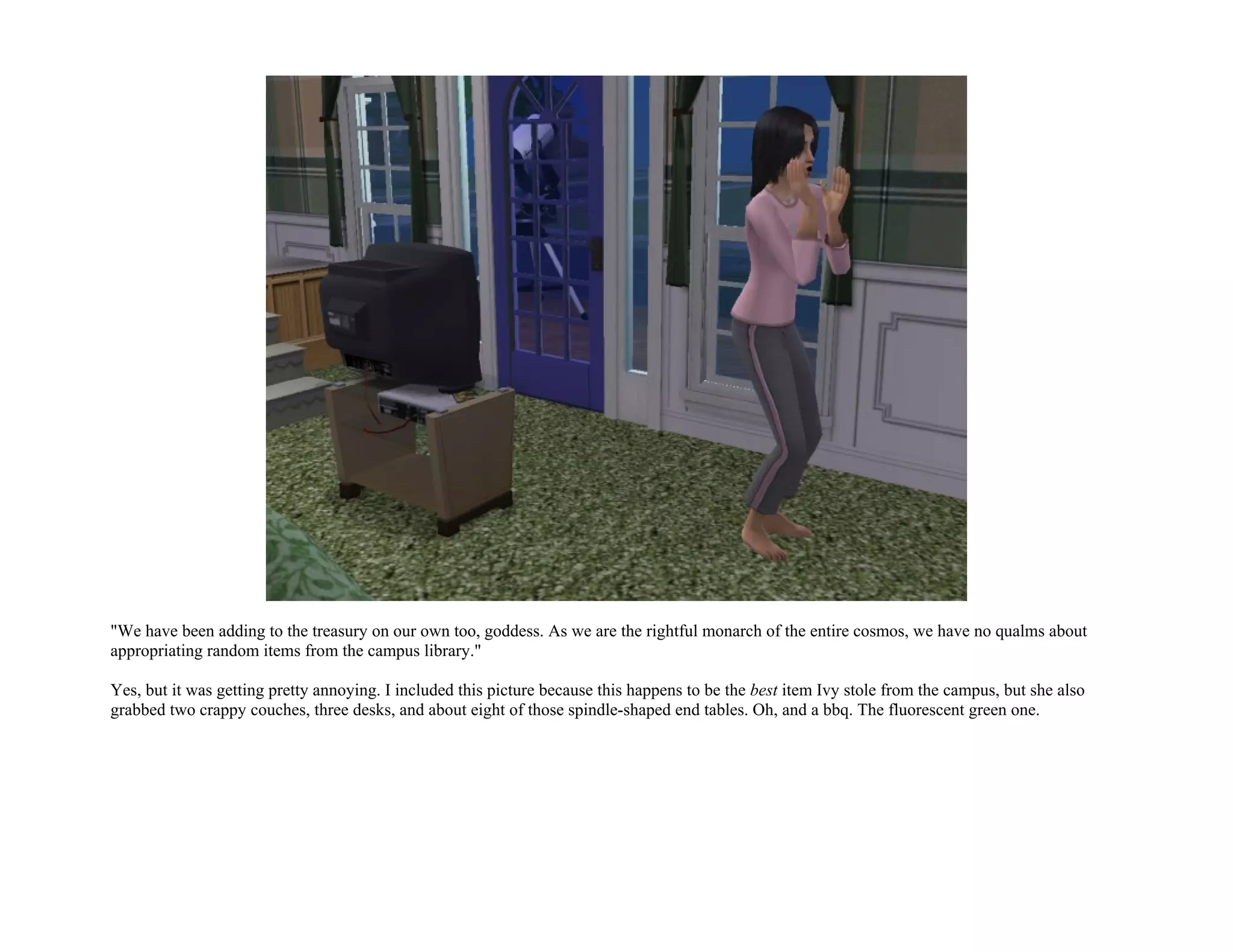 "We have been adding to the treasury on our own too, goddess. As we are the rightful monarch of the entire cosmos, we have no qualms about
appropriating random items from the campus library."

Yes, but it was getting pretty annoying. I included this picture because this happens to be the best item Ivy stole from the campus, but she also
grabbed two crappy couches, three desks, and about eight of those spindle-shaped end tables. Oh, and a bbq. The fluorescent green one.
 