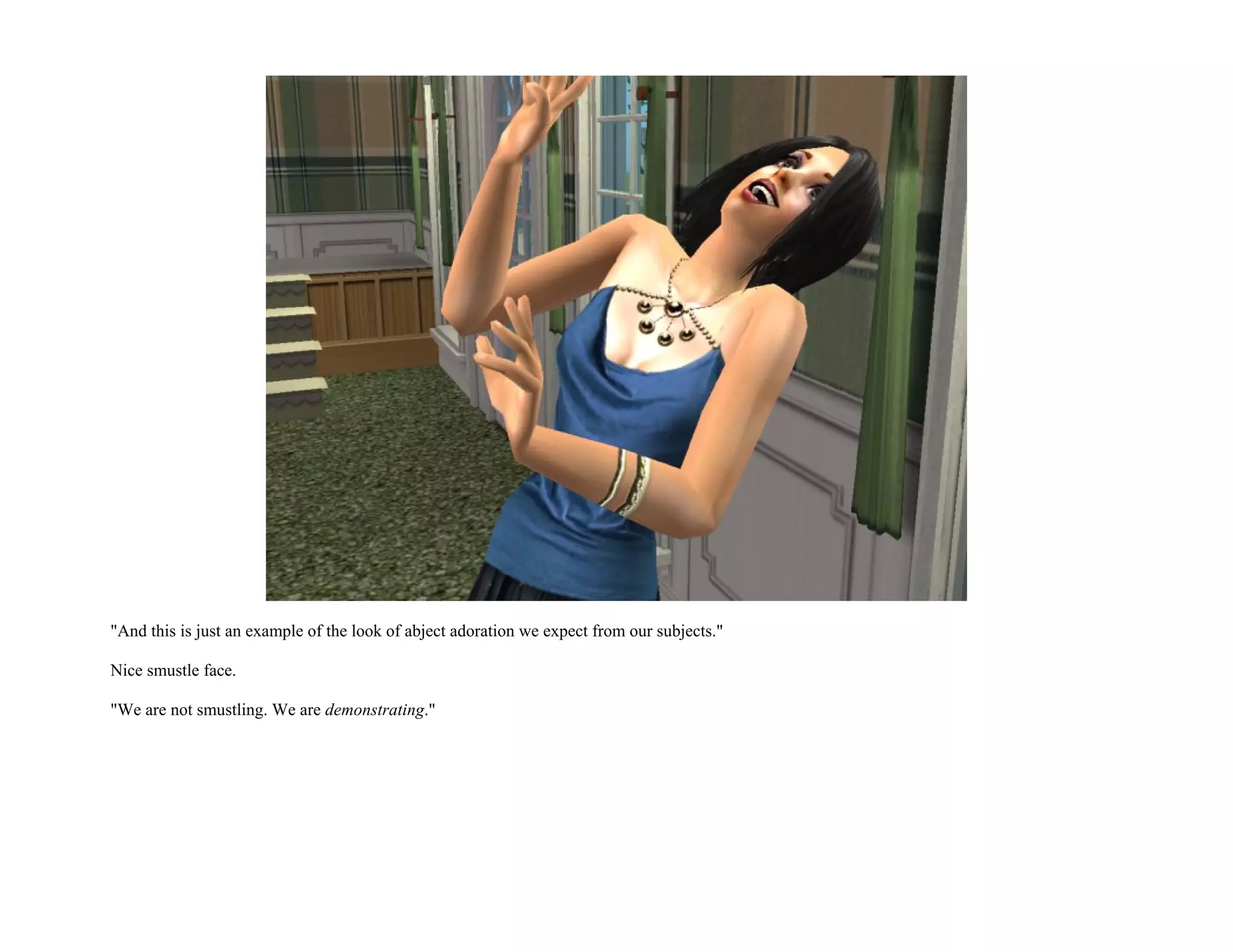 "And this is just an example of the look of abject adoration we expect from our subjects."

Nice smustle face.

"We are not smustling. We are demonstrating."
 