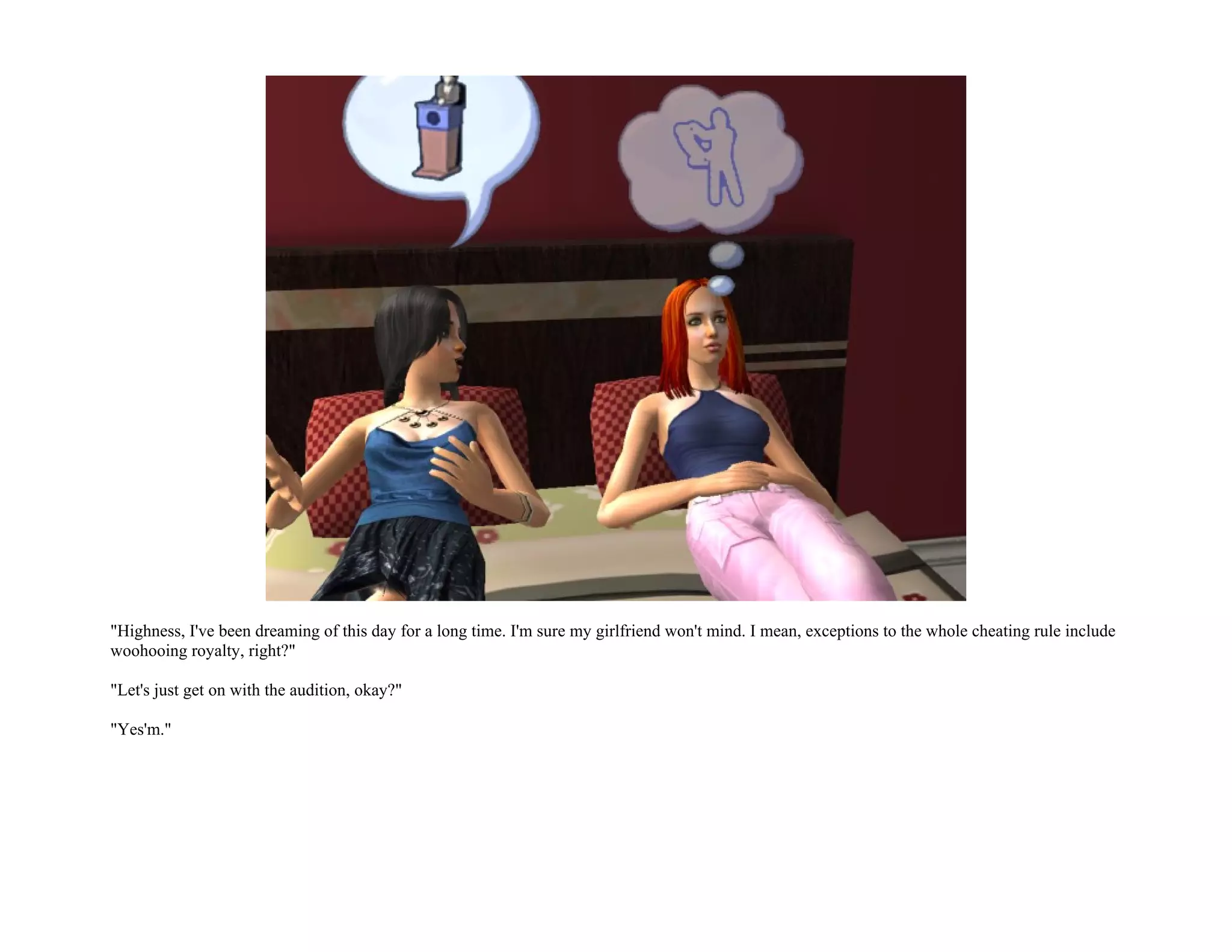 "Highness, I've been dreaming of this day for a long time. I'm sure my girlfriend won't mind. I mean, exceptions to the whole cheating rule include
woohooing royalty, right?"

"Let's just get on with the audition, okay?"

"Yes'm."
 