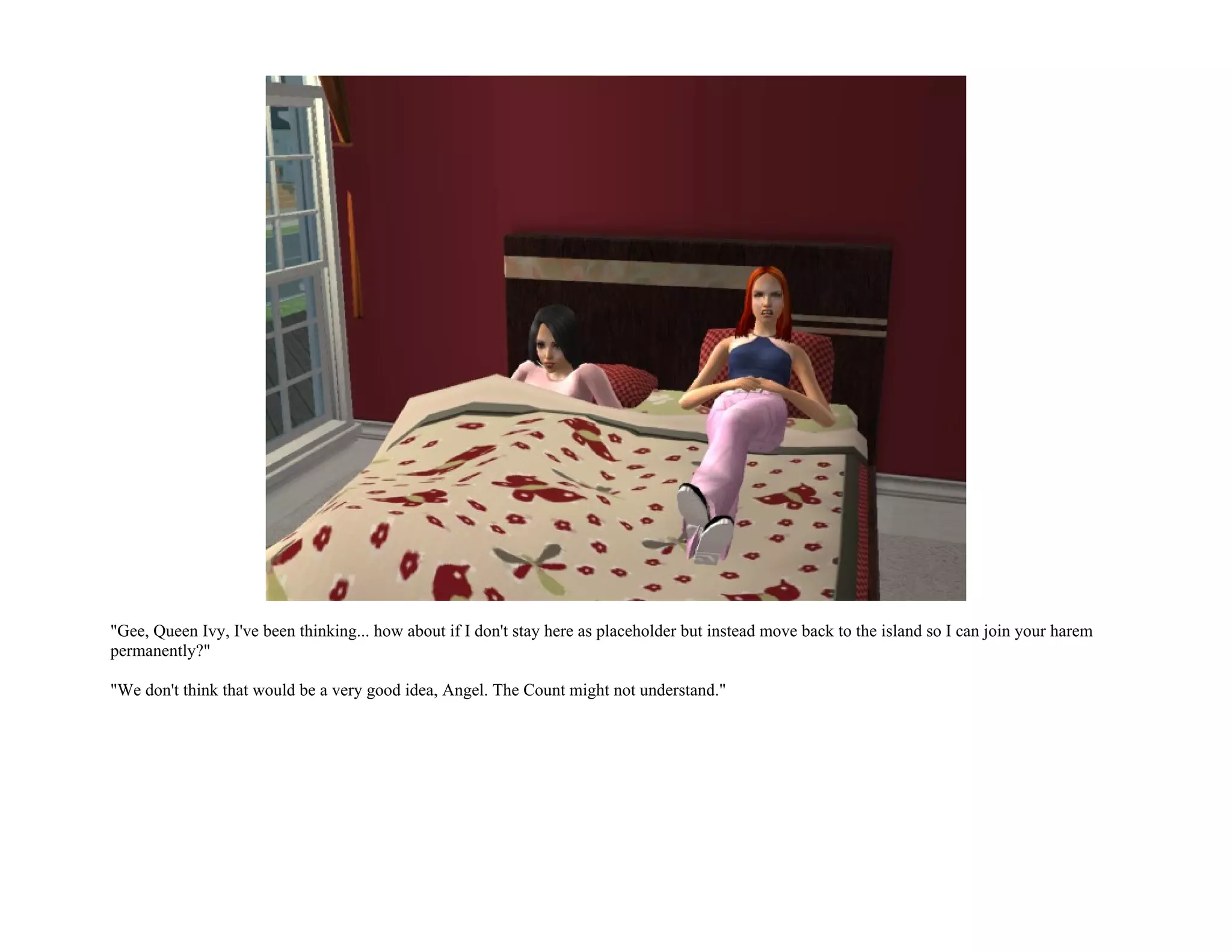 "Gee, Queen Ivy, I've been thinking... how about if I don't stay here as placeholder but instead move back to the island so I can join your harem
permanently?"

"We don't think that would be a very good idea, Angel. The Count might not understand."
 