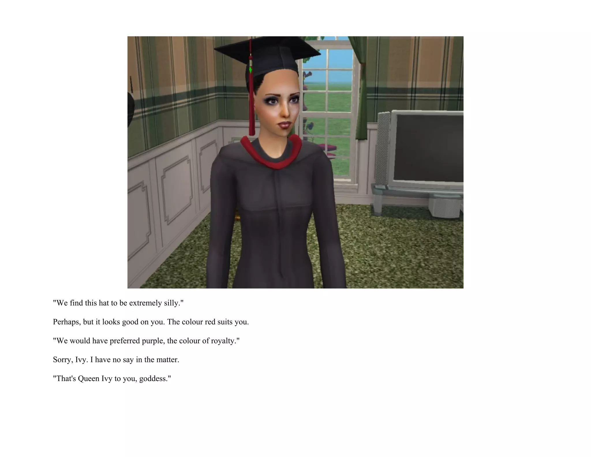 "We find this hat to be extremely silly."

Perhaps, but it looks good on you. The colour red suits you.

"We would have preferred purple, the colour of royalty."

Sorry, Ivy. I have no say in the matter.

"That's Queen Ivy to you, goddess."
 