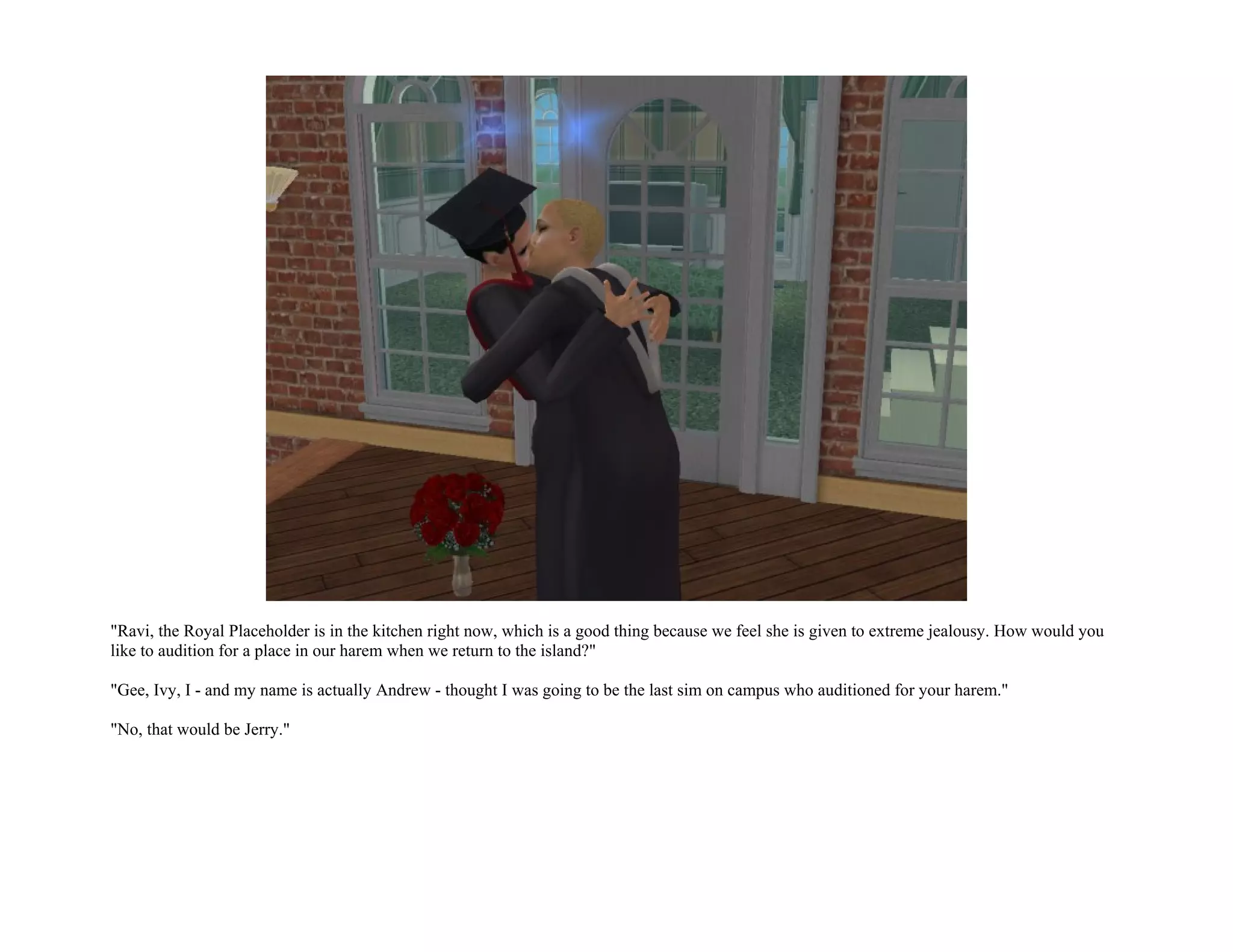 "Ravi, the Royal Placeholder is in the kitchen right now, which is a good thing because we feel she is given to extreme jealousy. How would you
like to audition for a place in our harem when we return to the island?"

"Gee, Ivy, I - and my name is actually Andrew - thought I was going to be the last sim on campus who auditioned for your harem."

"No, that would be Jerry."
 
