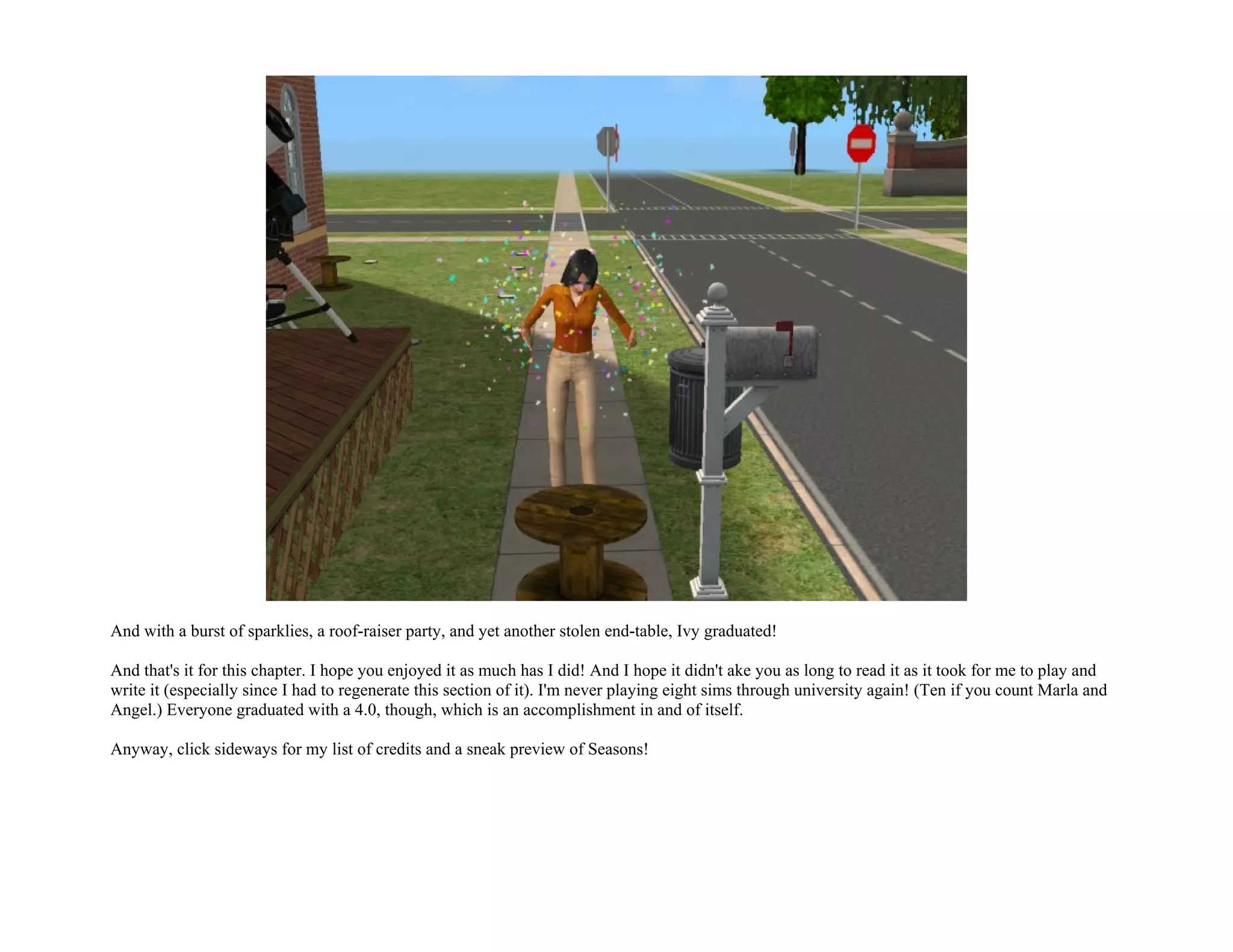 And with a burst of sparklies, a roof-raiser party, and yet another stolen end-table, Ivy graduated!

And that's it for this chapter. I hope you enjoyed it as much has I did! And I hope it didn't ake you as long to read it as it took for me to play and
write it (especially since I had to regenerate this section of it). I'm never playing eight sims through university again! (Ten if you count Marla and
Angel.) Everyone graduated with a 4.0, though, which is an accomplishment in and of itself.

Anyway, click sideways for my list of credits and a sneak preview of Seasons!
 