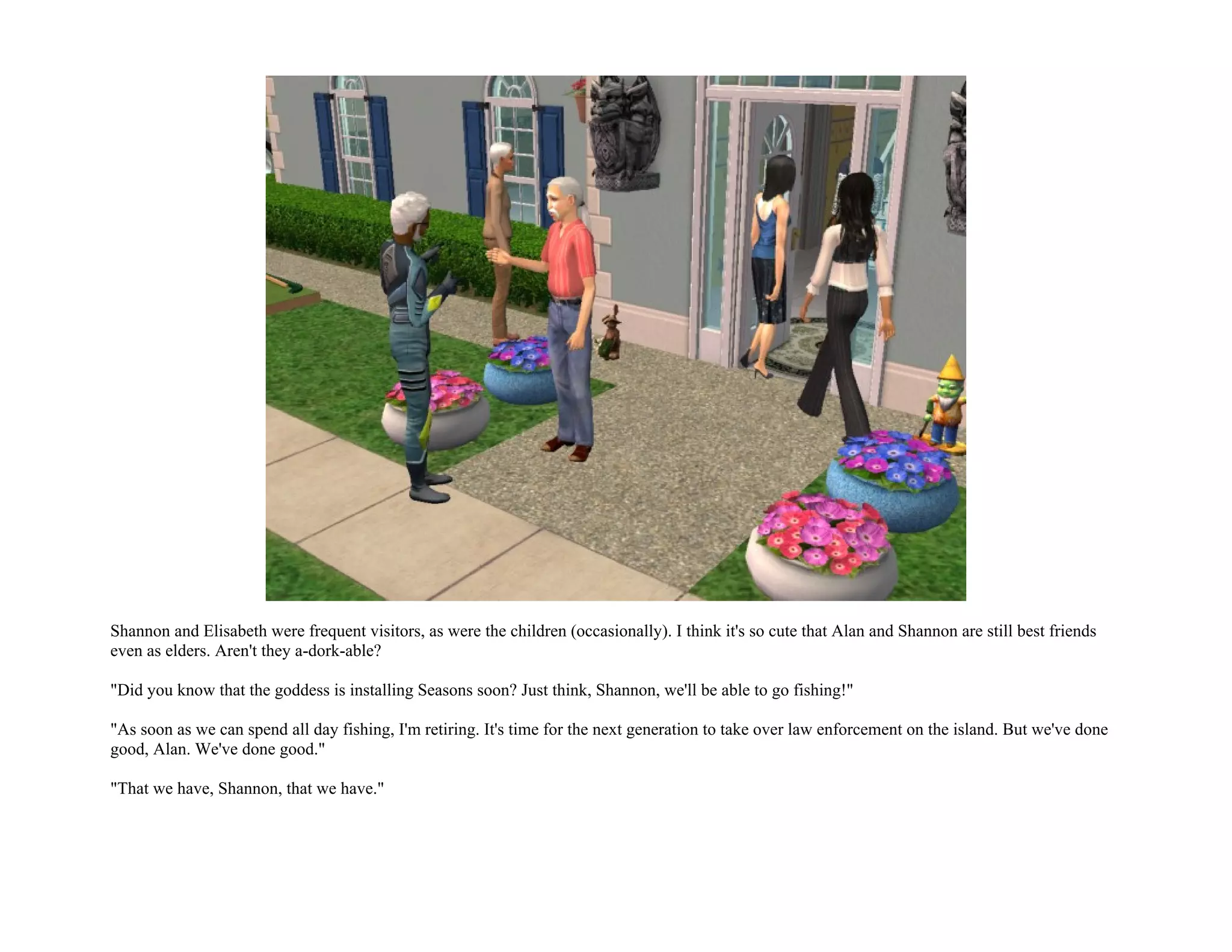 Shannon and Elisabeth were frequent visitors, as were the children (occasionally). I think it's so cute that Alan and Shannon are still best friends
even as elders. Aren't they a-dork-able?

"Did you know that the goddess is installing Seasons soon? Just think, Shannon, we'll be able to go fishing!"

"As soon as we can spend all day fishing, I'm retiring. It's time for the next generation to take over law enforcement on the island. But we've done
good, Alan. We've done good."

"That we have, Shannon, that we have."
 