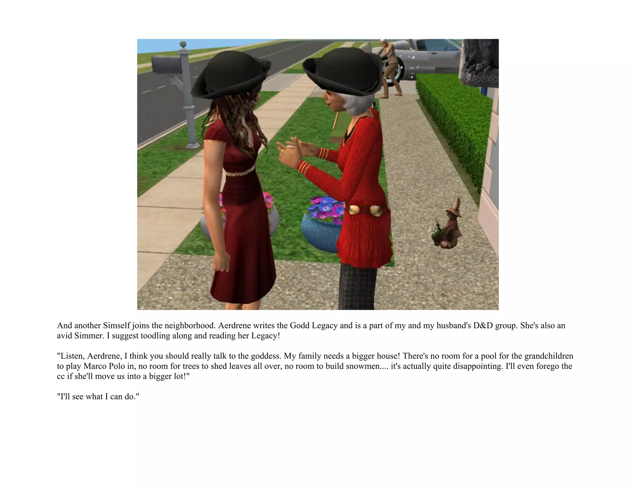 And another Simself joins the neighborhood. Aerdrene writes the Godd Legacy and is a part of my and my husband's D&D group. She's also an
avid Simmer. I suggest toodling along and reading her Legacy!

"Listen, Aerdrene, I think you should really talk to the goddess. My family needs a bigger house! There's no room for a pool for the grandchildren
to play Marco Polo in, no room for trees to shed leaves all over, no room to build snowmen.... it's actually quite disappointing. I'll even forego the
cc if she'll move us into a bigger lot!"

"I'll see what I can do."
 