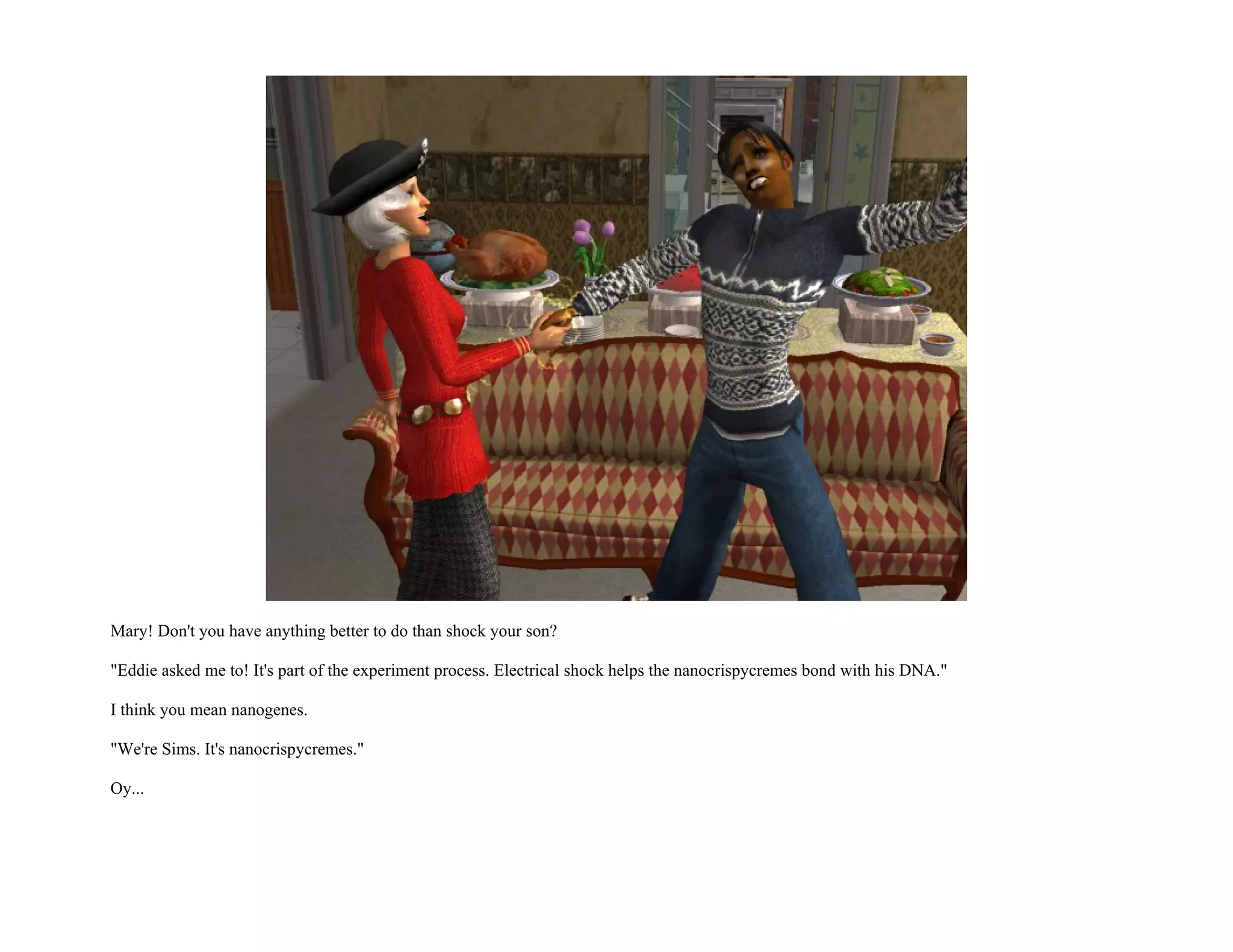Mary! Don't you have anything better to do than shock your son?

"Eddie asked me to! It's part of the experiment process. Electrical shock helps the nanocrispycremes bond with his DNA."

I think you mean nanogenes.

"We're Sims. It's nanocrispycremes."

Oy...
 