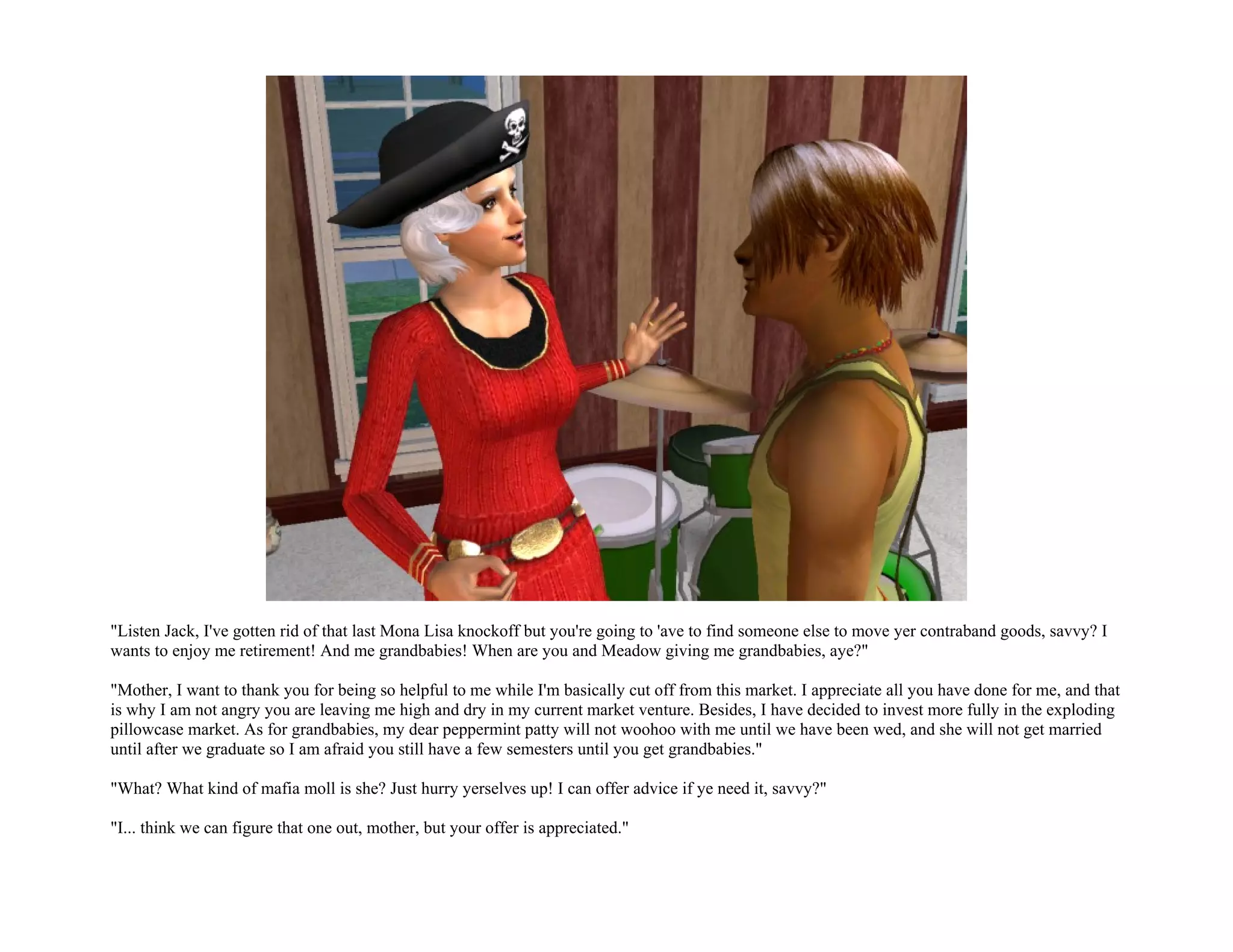"Listen Jack, I've gotten rid of that last Mona Lisa knockoff but you're going to 'ave to find someone else to move yer contraband goods, savvy? I
wants to enjoy me retirement! And me grandbabies! When are you and Meadow giving me grandbabies, aye?"

"Mother, I want to thank you for being so helpful to me while I'm basically cut off from this market. I appreciate all you have done for me, and that
is why I am not angry you are leaving me high and dry in my current market venture. Besides, I have decided to invest more fully in the exploding
pillowcase market. As for grandbabies, my dear peppermint patty will not woohoo with me until we have been wed, and she will not get married
until after we graduate so I am afraid you still have a few semesters until you get grandbabies."

"What? What kind of mafia moll is she? Just hurry yerselves up! I can offer advice if ye need it, savvy?"

"I... think we can figure that one out, mother, but your offer is appreciated."
 