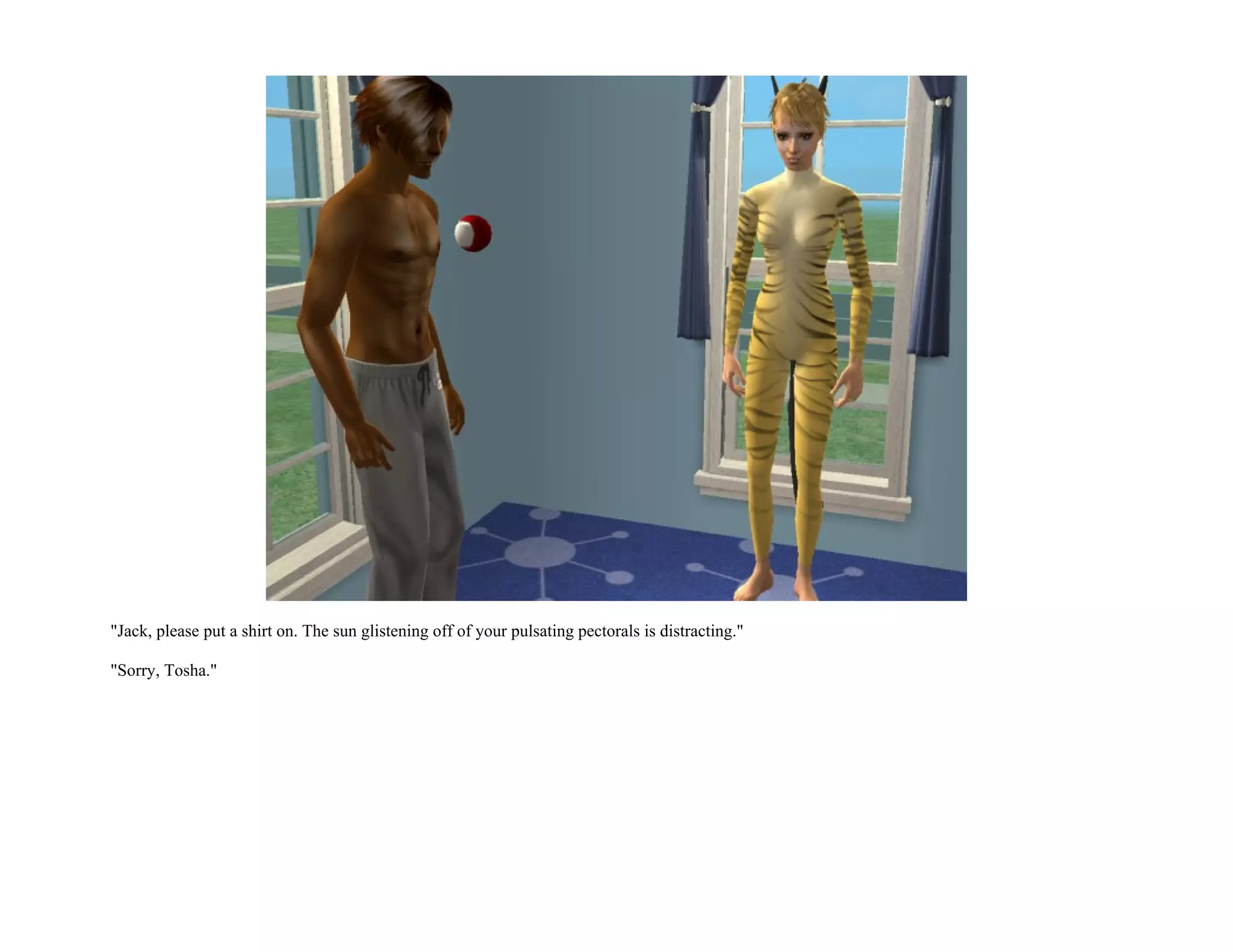 "Jack, please put a shirt on. The sun glistening off of your pulsating pectorals is distracting."

"Sorry, Tosha."
 