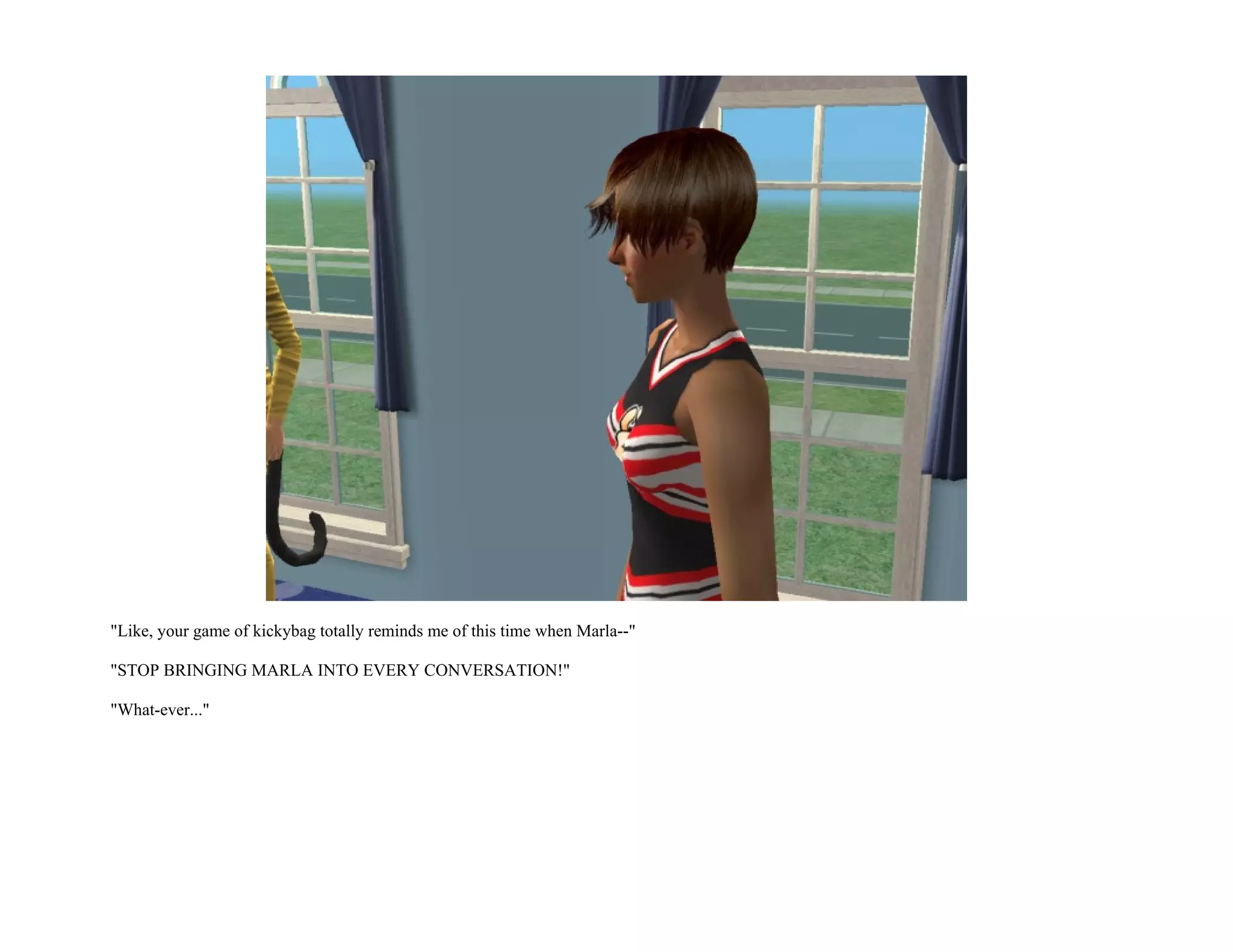 "Like, your game of kickybag totally reminds me of this time when Marla--"

"STOP BRINGING MARLA INTO EVERY CONVERSATION!"

"What-ever..."
 