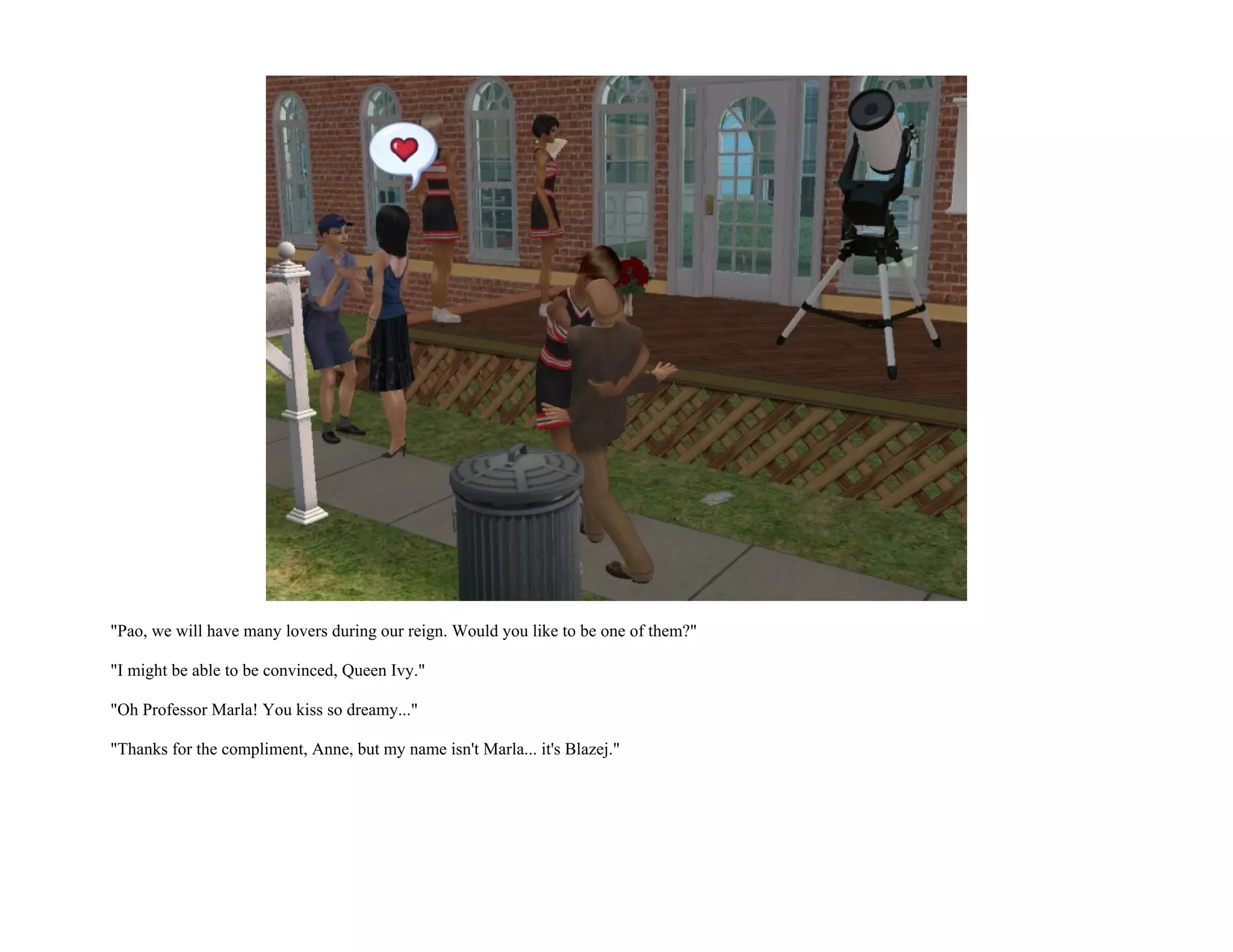 "Pao, we will have many lovers during our reign. Would you like to be one of them?"

"I might be able to be convinced, Queen Ivy."

"Oh Professor Marla! You kiss so dreamy..."

"Thanks for the compliment, Anne, but my name isn't Marla... it's Blazej."
 