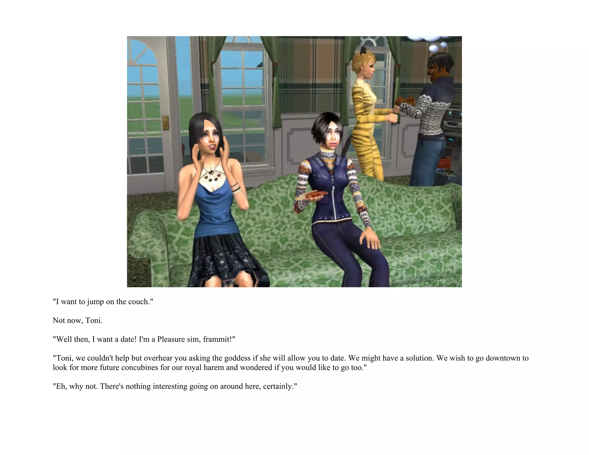 "I want to jump on the couch."

Not now, Toni.

"Well then, I want a date! I'm a Pleasure sim, frammit!"

"Toni, we couldn't help but overhear you asking the goddess if she will allow you to date. We might have a solution. We wish to go downtown to
look for more future concubines for our royal harem and wondered if you would like to go too."

"Eh, why not. There's nothing interesting going on around here, certainly."
 