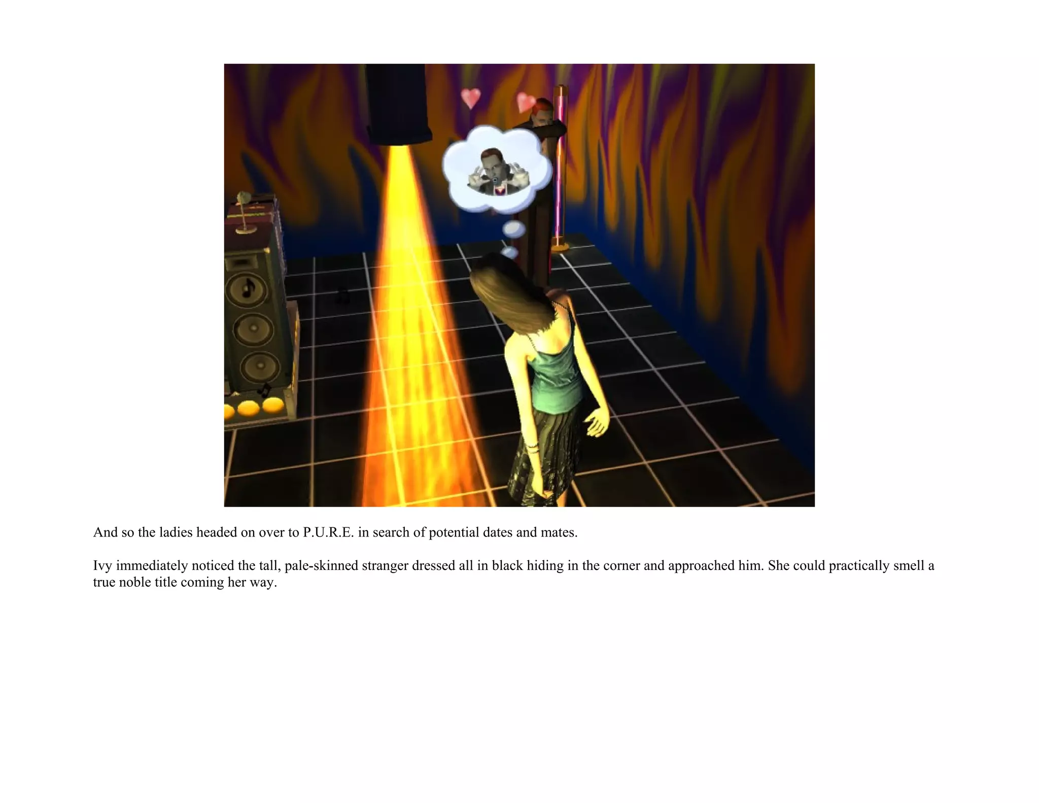 And so the ladies headed on over to P.U.R.E. in search of potential dates and mates.

Ivy immediately noticed the tall, pale-skinned stranger dressed all in black hiding in the corner and approached him. She could practically smell a
true noble title coming her way.
 