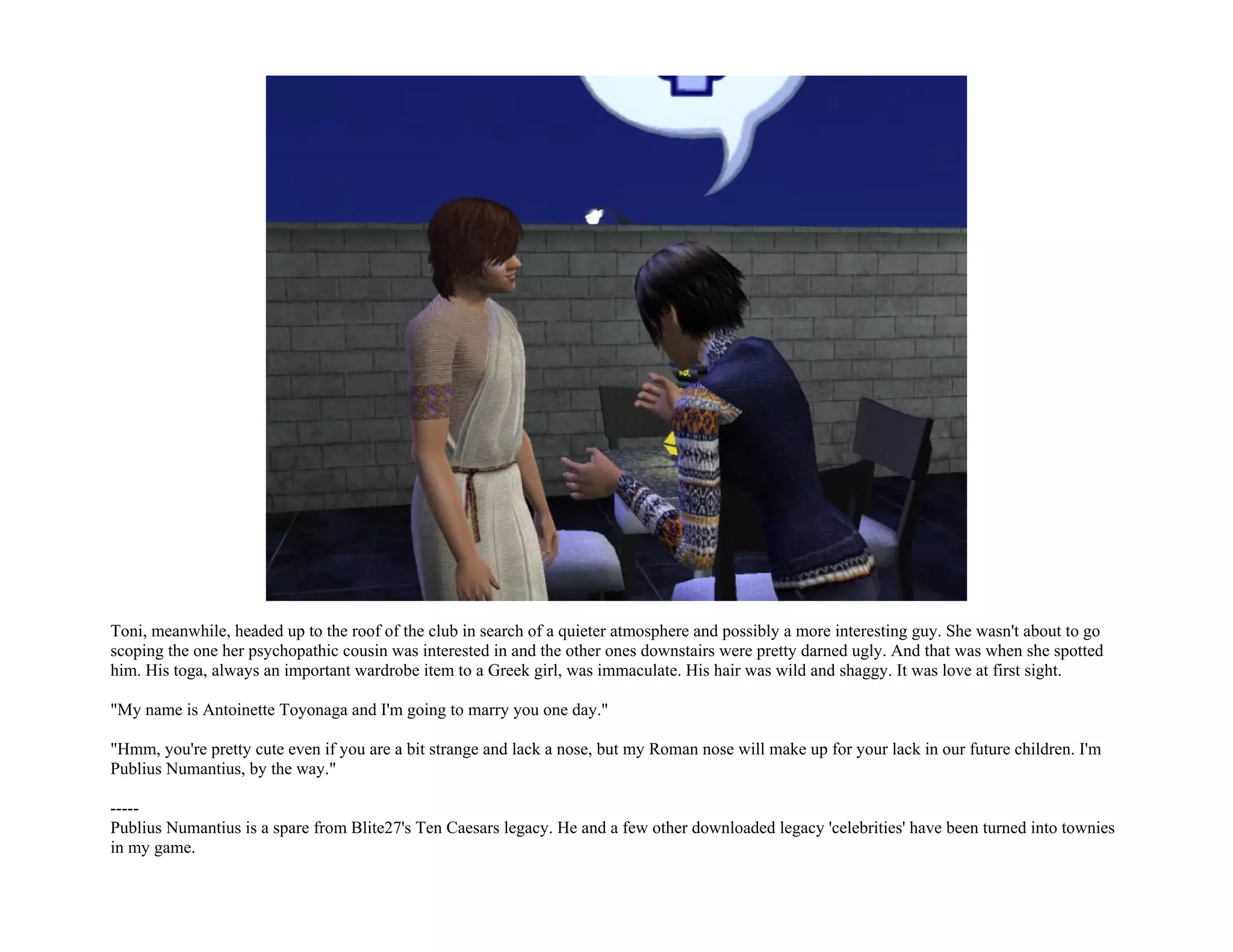 Toni, meanwhile, headed up to the roof of the club in search of a quieter atmosphere and possibly a more interesting guy. She wasn't about to go
scoping the one her psychopathic cousin was interested in and the other ones downstairs were pretty darned ugly. And that was when she spotted
him. His toga, always an important wardrobe item to a Greek girl, was immaculate. His hair was wild and shaggy. It was love at first sight.

"My name is Antoinette Toyonaga and I'm going to marry you one day."

"Hmm, you're pretty cute even if you are a bit strange and lack a nose, but my Roman nose will make up for your lack in our future children. I'm
Publius Numantius, by the way."

-----
Publius Numantius is a spare from Blite27's Ten Caesars legacy. He and a few other downloaded legacy 'celebrities' have been turned into townies
in my game.
 