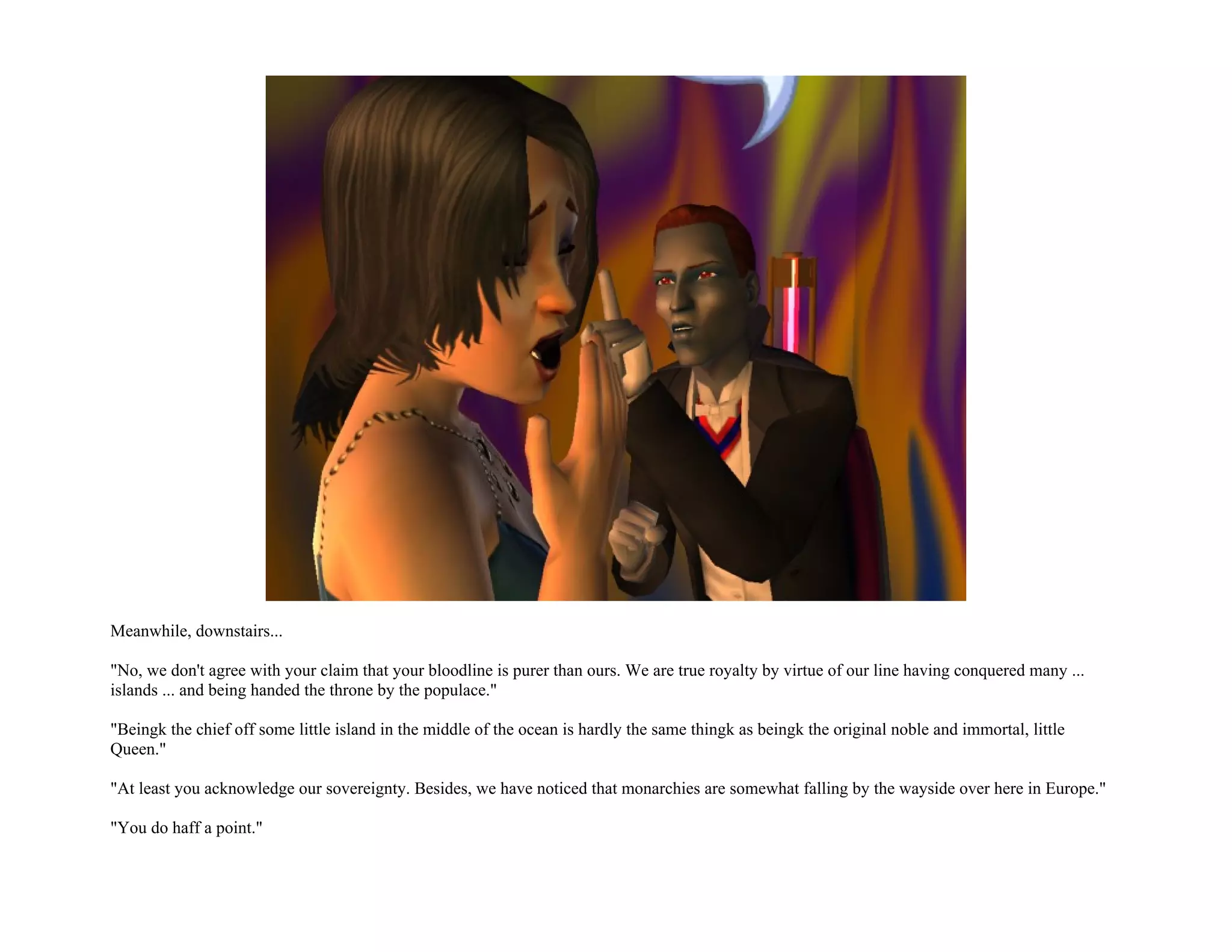 Meanwhile, downstairs...

"No, we don't agree with your claim that your bloodline is purer than ours. We are true royalty by virtue of our line having conquered many ...
islands ... and being handed the throne by the populace."

"Beingk the chief off some little island in the middle of the ocean is hardly the same thingk as beingk the original noble and immortal, little
Queen."

"At least you acknowledge our sovereignty. Besides, we have noticed that monarchies are somewhat falling by the wayside over here in Europe."

"You do haff a point."
 