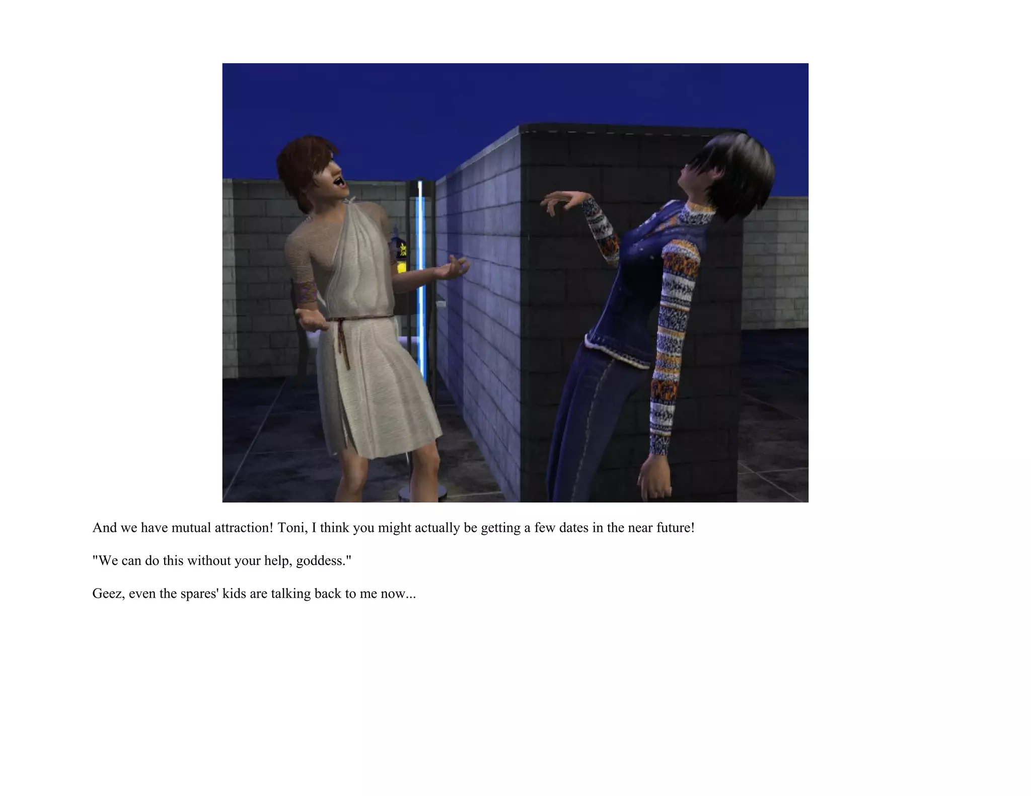 And we have mutual attraction! Toni, I think you might actually be getting a few dates in the near future!

"We can do this without your help, goddess."

Geez, even the spares' kids are talking back to me now...
 