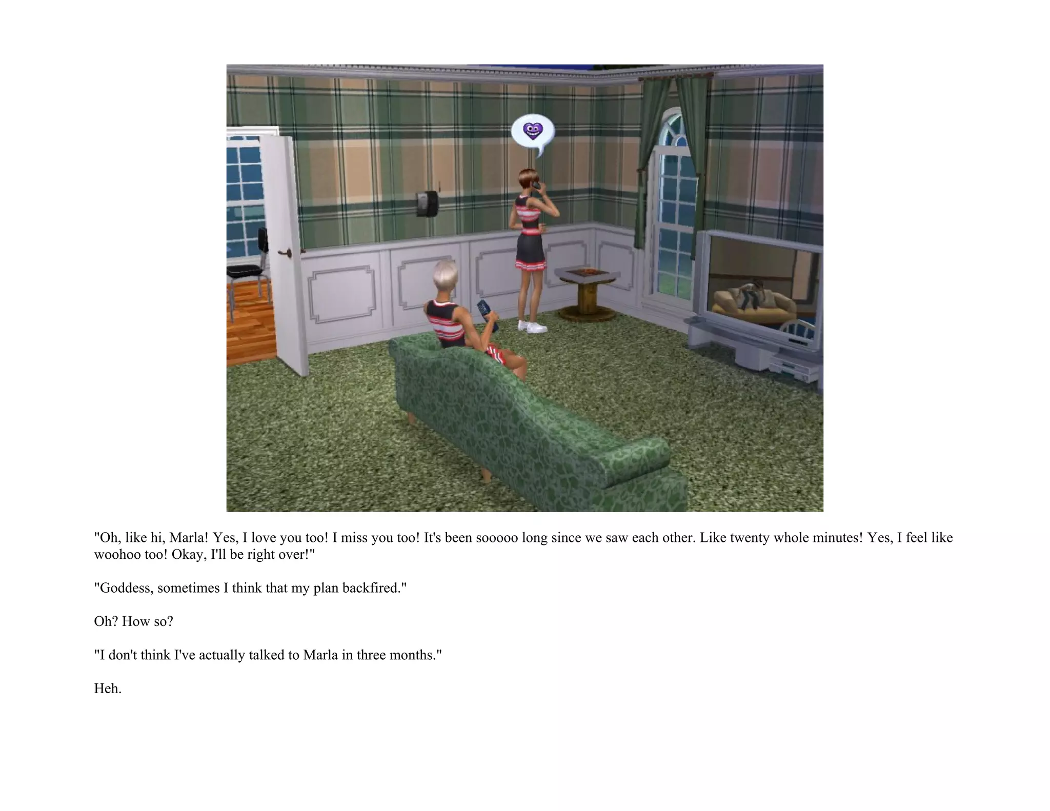 "Oh, like hi, Marla! Yes, I love you too! I miss you too! It's been sooooo long since we saw each other. Like twenty whole minutes! Yes, I feel like
woohoo too! Okay, I'll be right over!"

"Goddess, sometimes I think that my plan backfired."

Oh? How so?

"I don't think I've actually talked to Marla in three months."

Heh.
 