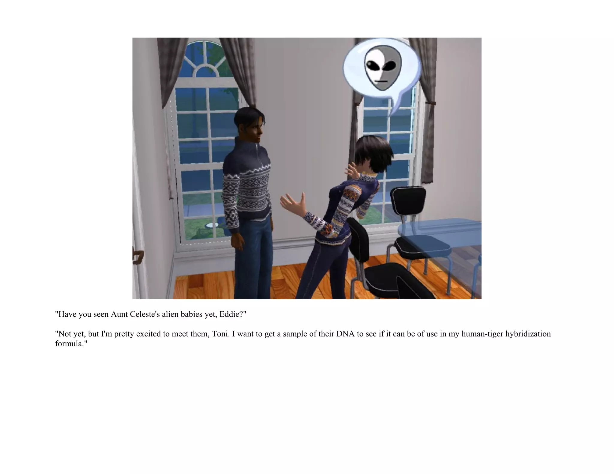 "Have you seen Aunt Celeste's alien babies yet, Eddie?"

"Not yet, but I'm pretty excited to meet them, Toni. I want to get a sample of their DNA to see if it can be of use in my human-tiger hybridization
formula."
 
