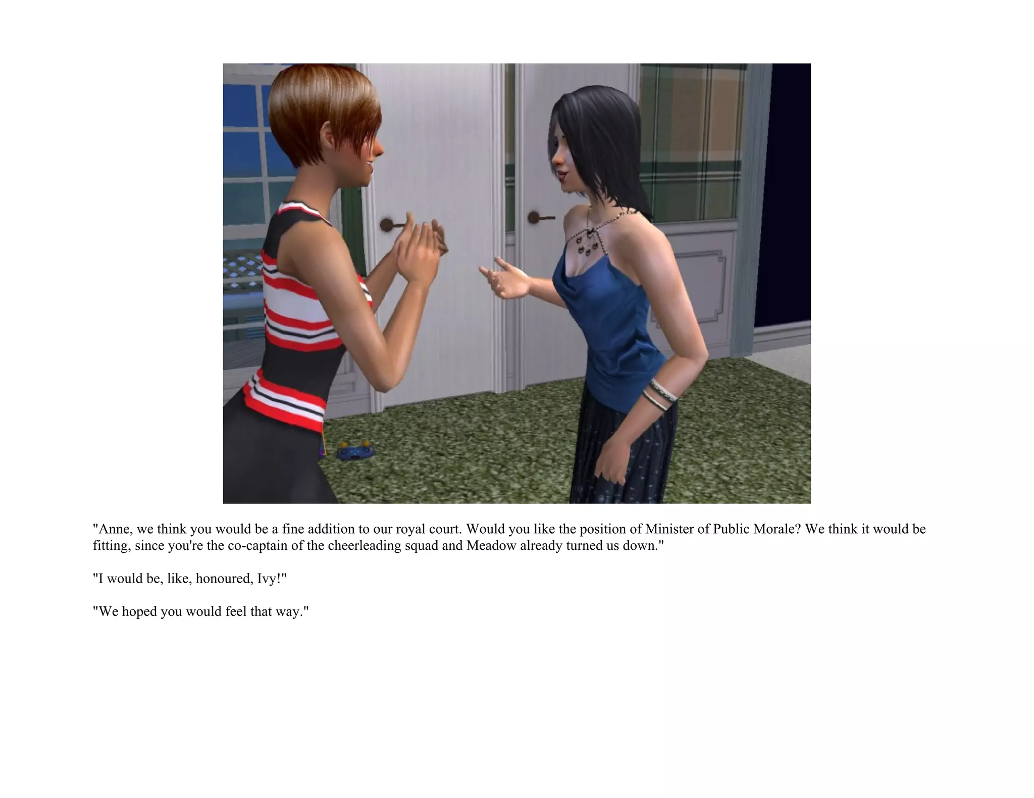 "Anne, we think you would be a fine addition to our royal court. Would you like the position of Minister of Public Morale? We think it would be
fitting, since you're the co-captain of the cheerleading squad and Meadow already turned us down."

"I would be, like, honoured, Ivy!"

"We hoped you would feel that way."
 