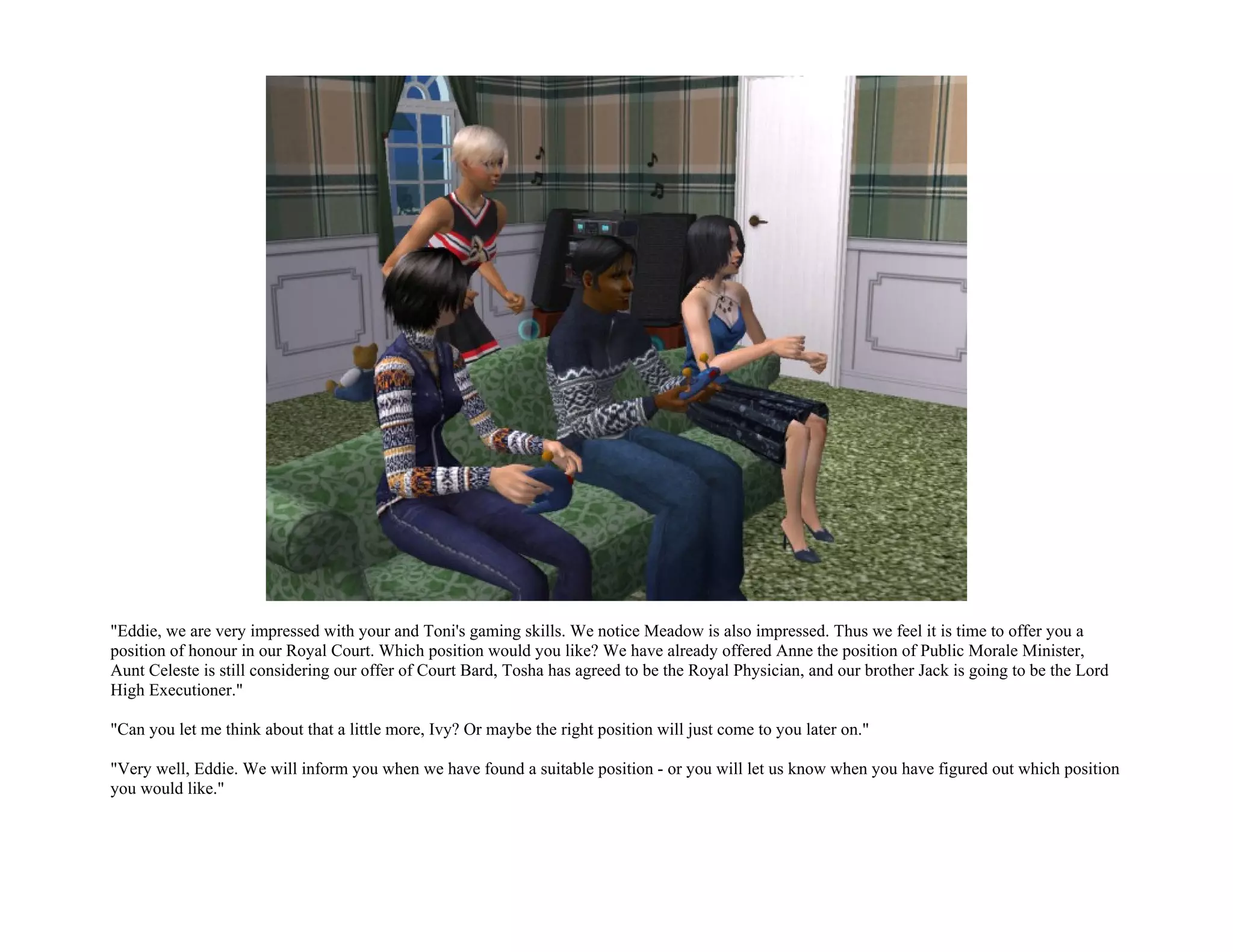 "Eddie, we are very impressed with your and Toni's gaming skills. We notice Meadow is also impressed. Thus we feel it is time to offer you a
position of honour in our Royal Court. Which position would you like? We have already offered Anne the position of Public Morale Minister,
Aunt Celeste is still considering our offer of Court Bard, Tosha has agreed to be the Royal Physician, and our brother Jack is going to be the Lord
High Executioner."

"Can you let me think about that a little more, Ivy? Or maybe the right position will just come to you later on."

"Very well, Eddie. We will inform you when we have found a suitable position - or you will let us know when you have figured out which position
you would like."
 
