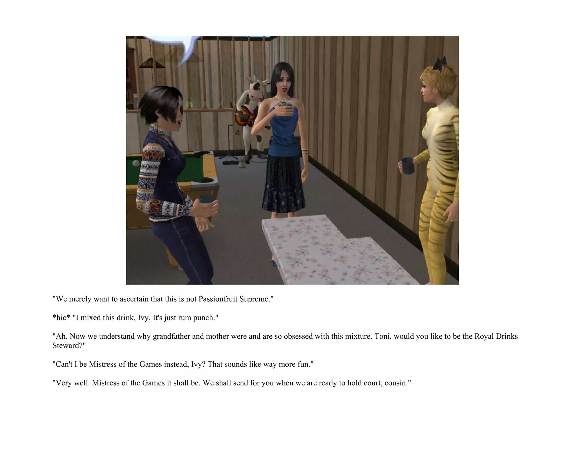 "We merely want to ascertain that this is not Passionfruit Supreme."

*hic* "I mixed this drink, Ivy. It's just rum punch."

"Ah. Now we understand why grandfather and mother were and are so obsessed with this mixture. Toni, would you like to be the Royal Drinks
Steward?"

"Can't I be Mistress of the Games instead, Ivy? That sounds like way more fun."

"Very well. Mistress of the Games it shall be. We shall send for you when we are ready to hold court, cousin."
 