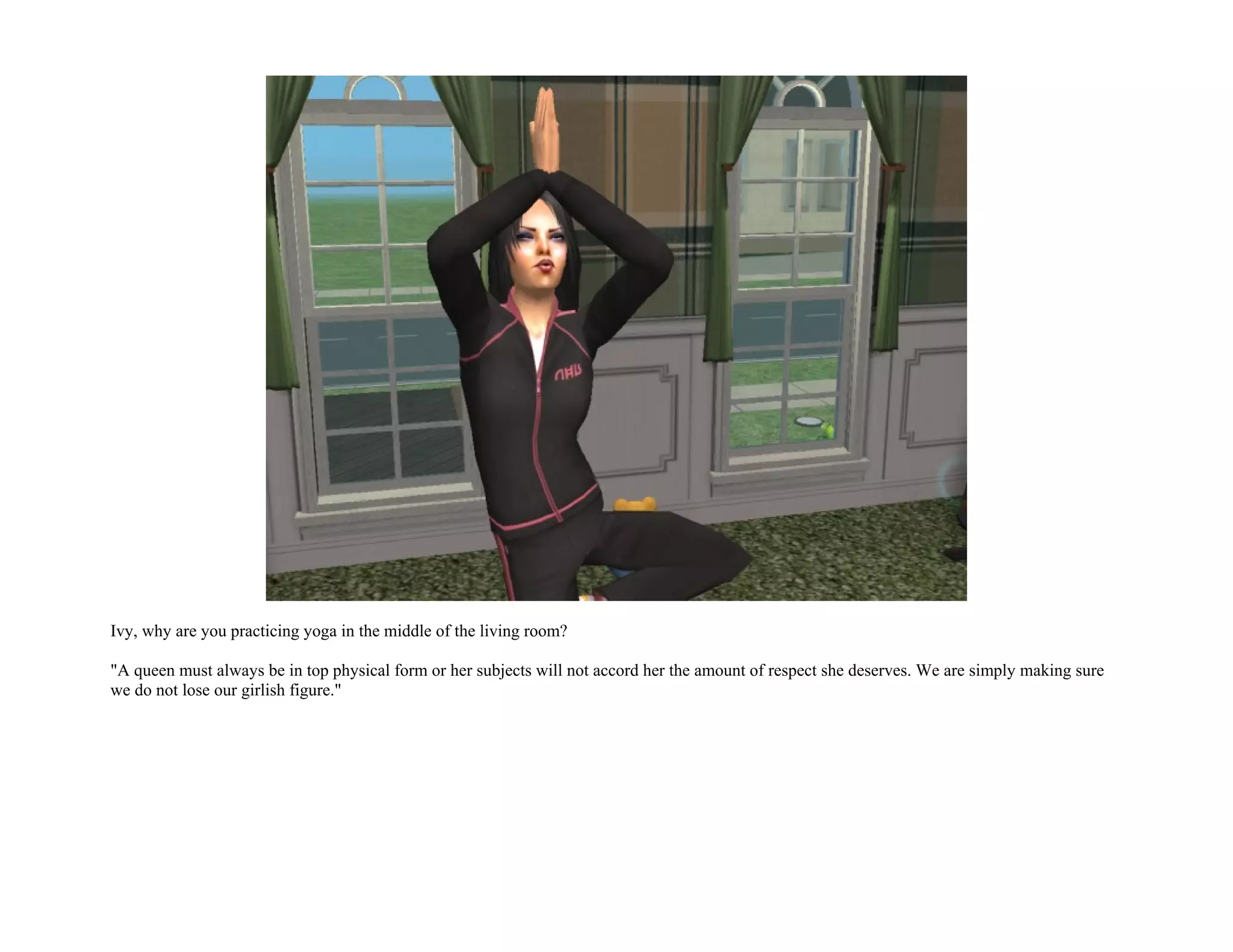 Ivy, why are you practicing yoga in the middle of the living room?

"A queen must always be in top physical form or her subjects will not accord her the amount of respect she deserves. We are simply making sure
we do not lose our girlish figure."
 