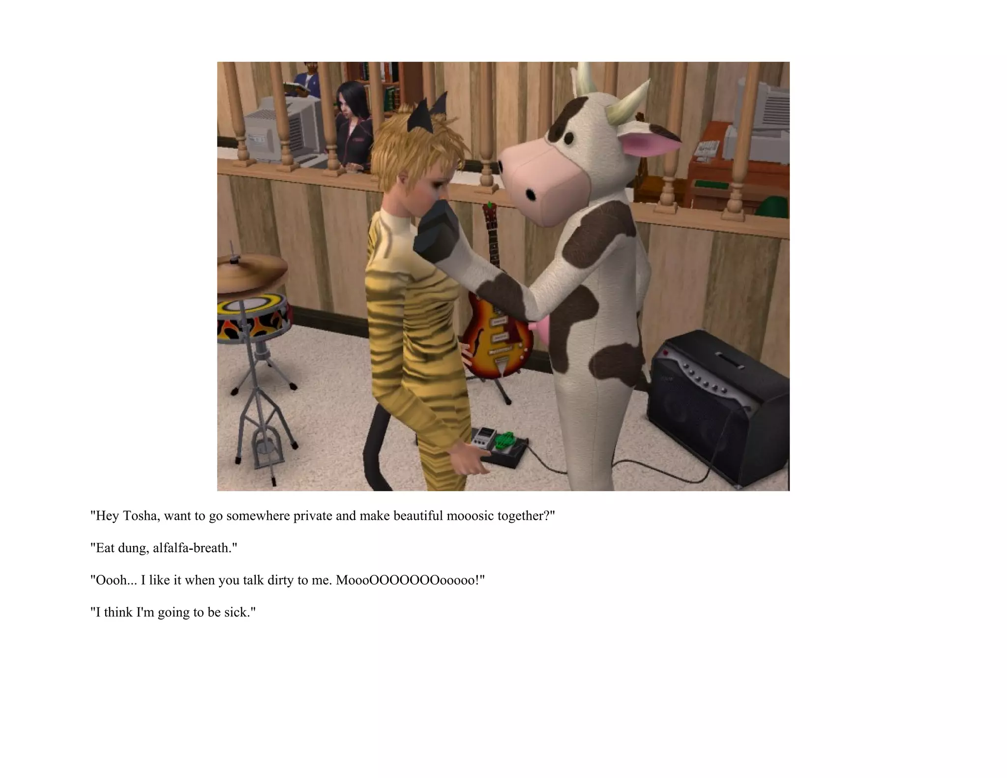 "Hey Tosha, want to go somewhere private and make beautiful mooosic together?"

"Eat dung, alfalfa-breath."

"Oooh... I like it when you talk dirty to me. MoooOOOOOOOooooo!"

"I think I'm going to be sick."
 