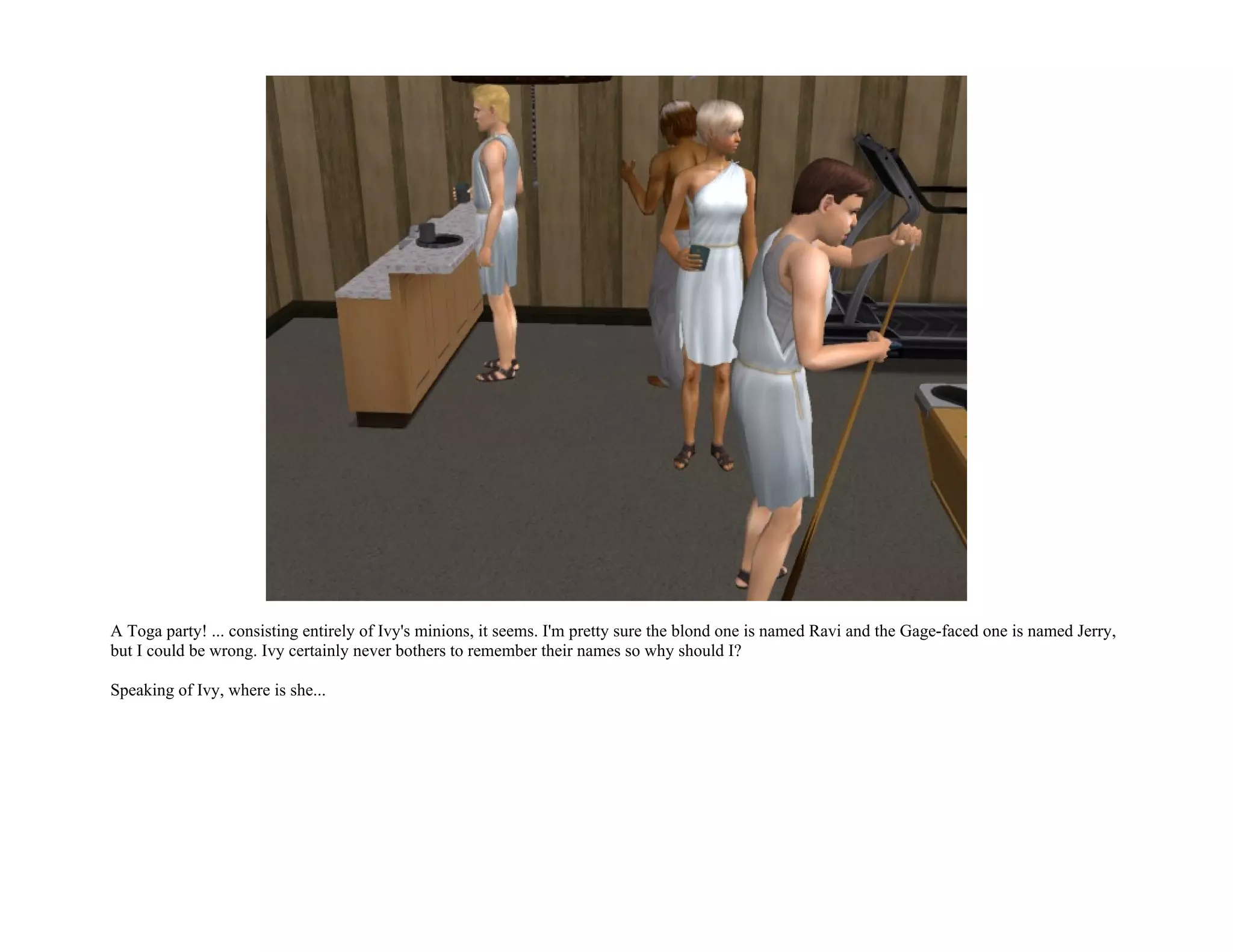 A Toga party! ... consisting entirely of Ivy's minions, it seems. I'm pretty sure the blond one is named Ravi and the Gage-faced one is named Jerry,
but I could be wrong. Ivy certainly never bothers to remember their names so why should I?

Speaking of Ivy, where is she...
 